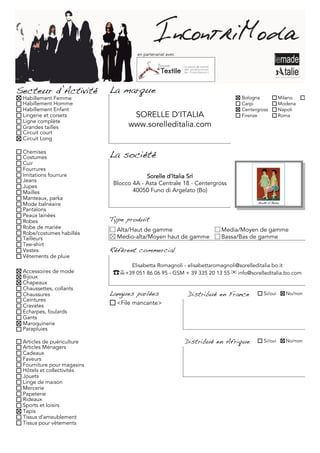 en partenariat avec




Secteur d’Activité          La marque
 Habillement Femme                                                               Bologna            Milano     Torino
 Habillement Homme                                                               Carpi              Modena
 Habillement Enfant                                                              Centergross        Napoli
 Lingerie et corsets               SORELLE D’ITALIA                              Firenze            Roma
 Ligne complète
 Grandes tailles                  www.sorelleditalia.com
 Circuit court
 Circuit Long

 Chemises
 Costumes                   La société
 Cuir
 Fourrures
 Imitations fourrure                     Sorelle d’Italia Srl
 Jeans
 Jupes
                             Blocco 4A - Asta Centrale 18 - Centergross
 Mailles                            40050 Funo di Argelato (Bo)
 Manteaux, parka
 Mode balnéaire
 Pantalons
 Peaux lainées
 Robes                      Type produit
 Robe de mariée               Alta/Haut de gamme                         Media/Moyen de gamme
 Robe/costumes habillés
 Tailleurs                    Medio-alta/Moyen haut de gamme             Bassa/Bas de gamme
 Tee-shirt
 Vestes                     Référent commercial
 Vêtements de pluie
                                    Elisabetta Romagnoli - elisabettaromagnoli@sorelleditalia.bo.it
 Accessoires de mode         ☎+39 051 86 06 95 - GSM + 39 335 20 13 55 ✉ info@sorelleditalia.bo.com
 Bijoux
 Chapeaux
 Chaussettes, collants
 Chaussures                 Langues parlées                 Distribué en France            Si/oui     No/non
 Ceintures
 Cravates                     <File mancante>
 Echarpes, foulards
 Gants
 Maroquinerie
 Parapluies

 Articles de puériculture                                   Distribué en Afrique           Si/oui     No/non
 Articles Ménagers
 Cadeaux
 Faveurs
 Fourniture pour magasins
 Hôtels et collectivités
 Jouets
 Linge de maison
 Mercerie
 Papeterie
 Rideaux
 Sports et loisirs
 Tapis
 Tissus d'ameublement
 Tissus pour vêtements
 