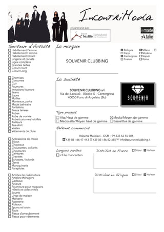 en partenariat avec




Secteur d’Activité          La marque
 Habillement Femme                                                            Bologna             Milano     Torino
 Habillement Homme                                                            Carpi               Modena
 Habillement Enfant                                                           Centergross         Napoli
 Lingerie et corsets                                                          Firenze             Roma
 Ligne complète                   SOUVENIR CLUBBING
 Grandes tailles
 Circuit court
 Circuit Long

 Chemises
 Costumes                   La société
 Cuir
 Fourrures
 Imitations fourrure                 SOUVENIR CLUBBING srl
 Jeans
 Jupes
                              Via dei Lanaioli - Blocco 5 - Centergross
 Mailles                            40050 Funo di Argelato (Bo)
 Manteaux, parka
 Mode balnéaire
 Pantalons
 Peaux lainées
 Robes                      Type produit
 Robe de mariée               Alta/Haut de gamme                      Media/Moyen de gamme
 Robe/costumes habillés
 Tailleurs                    Medio-alta/Moyen haut de gamme          Bassa/Bas de gamme
 Tee-shirt
 Vestes                     Référent commercial
 Vêtements de pluie
                                             Roberta Meliciani - GSM +39 335 52 55 506
 Accessoires de mode           ☎+39 051 66 47 443 +39 051 86 52 385 ✉ info@souvenirclubbing.it
 Bijoux
 Chapeaux
 Chaussettes, collants
 Chaussures                 Langues parlées                Distribué en France           Si/oui     No/non
 Ceintures
 Cravates                     <File mancante>
 Echarpes, foulards
 Gants
 Maroquinerie
 Parapluies

 Articles de puériculture                                  Distribué en Afrique          Si/oui     No/non
 Articles Ménagers
 Cadeaux
 Faveurs
 Fourniture pour magasins
 Hôtels et collectivités
 Jouets
 Linge de maison
 Mercerie
 Papeterie
 Rideaux
 Sports et loisirs
 Tapis
 Tissus d'ameublement
 Tissus pour vêtements
 