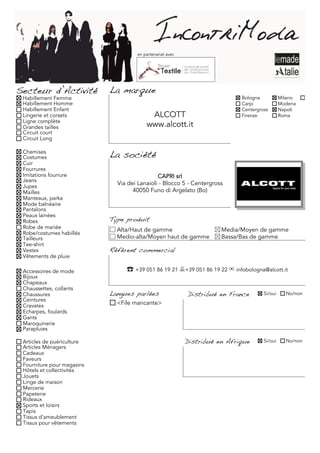 en partenariat avec




Secteur d’Activité          La marque
 Habillement Femme                                                          Bologna           Milano     Torino
 Habillement Homme                                                          Carpi             Modena
 Habillement Enfant                                                         Centergross       Napoli
 Lingerie et corsets                      ALCOTT                            Firenze           Roma
 Ligne complète
 Grandes tailles                         www.alcott.it
 Circuit court
 Circuit Long

 Chemises
 Costumes                   La société
 Cuir
 Fourrures
 Imitations fourrure                          CAPRI srl
 Jeans
 Jupes
                              Via dei Lanaioli - Blocco 5 - Centergross
 Mailles                            40050 Funo di Argelato (Bo)
 Manteaux, parka
 Mode balnéaire
 Pantalons
 Peaux lainées
 Robes                      Type produit
 Robe de mariée               Alta/Haut de gamme                      Media/Moyen de gamme
 Robe/costumes habillés
 Tailleurs                    Medio-alta/Moyen haut de gamme          Bassa/Bas de gamme
 Tee-shirt
 Vestes                     Référent commercial
 Vêtements de pluie

 Accessoires de mode             ☎	 +39 051 86 19 21 +39 051 86 19 22 ✉ infobologna@alcott.it
 Bijoux
 Chapeaux
 Chaussettes, collants
 Chaussures                 Langues parlées                Distribué en France       Si/oui     No/non
 Ceintures
 Cravates                     <File mancante>
 Echarpes, foulards
 Gants
 Maroquinerie
 Parapluies

 Articles de puériculture                                  Distribué en Afrique      Si/oui     No/non
 Articles Ménagers
 Cadeaux
 Faveurs
 Fourniture pour magasins
 Hôtels et collectivités
 Jouets
 Linge de maison
 Mercerie
 Papeterie
 Rideaux
 Sports et loisirs
 Tapis
 Tissus d'ameublement
 Tissus pour vêtements
 