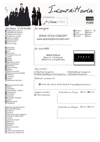 en partenariat avec




Secteur d’Activité          La marque
 Habillement Femme                                                          Bologna           Milano     Torino
 Habillement Homme                                                          Carpi             Modena
 Habillement Enfant                                                         Centergross       Napoli
 Lingerie et corsets           SPACE STYLE CONCEPT                          Firenze           Roma
 Ligne complète
 Grandes tailles              www.spacestyleconcept.com
 Circuit court
 Circuit Long

 Chemises
 Costumes                   La société
 Cuir
 Fourrures
 Imitations fourrure                    SPACE STYLE srl
 Jeans
 Jupes
                                     Blocco 6 - Centergross
 Mailles                           40050 Funo di Argelato (Bo)
 Manteaux, parka
 Mode balnéaire
 Pantalons
 Peaux lainées
 Robes                      Type produit
 Robe de mariée               Alta/Haut de gamme                      Media/Moyen de gamme
 Robe/costumes habillés
 Tailleurs                    Medio-alta/Moyen haut de gamme          Bassa/Bas de gamme
 Tee-shirt
 Vestes                     Référent commercial
 Vêtements de pluie

 Accessoires de mode            ☎+39 051 86 12 06 +39 051 86 08 32 ✉ space@spacecollection.it
 Bijoux
 Chapeaux
 Chaussettes, collants
 Chaussures                 Langues parlées                Distribué en France       Si/oui     No/non
 Ceintures
 Cravates                     <File mancante>
 Echarpes, foulards
 Gants
 Maroquinerie
 Parapluies

 Articles de puériculture                                  Distribué en Afrique      Si/oui     No/non
 Articles Ménagers
 Cadeaux
 Faveurs
 Fourniture pour magasins
 Hôtels et collectivités
 Jouets
 Linge de maison
 Mercerie
 Papeterie
 Rideaux
 Sports et loisirs
 Tapis
 Tissus d'ameublement
 Tissus pour vêtements
 