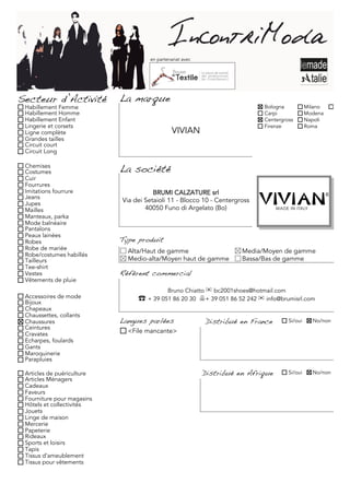 en partenariat avec




Secteur d’Activité          La marque
 Habillement Femme                                                          Bologna             Milano     Torino
 Habillement Homme                                                          Carpi               Modena
 Habillement Enfant                                                         Centergross         Napoli
 Lingerie et corsets                                                        Firenze             Roma
 Ligne complète                                VIVIAN
 Grandes tailles
 Circuit court
 Circuit Long

 Chemises
 Costumes                   La société
 Cuir
 Fourrures
 Imitations fourrure                   BRUMI CALZATURE srl
 Jeans
 Jupes
                            Via dei Setaioli 11 - Blocco 10 - Centergross
 Mailles                            40050 Funo di Argelato (Bo)
 Manteaux, parka
 Mode balnéaire
 Pantalons
 Peaux lainées
 Robes                      Type produit
 Robe de mariée               Alta/Haut de gamme                      Media/Moyen de gamme
 Robe/costumes habillés
 Tailleurs                    Medio-alta/Moyen haut de gamme          Bassa/Bas de gamme
 Tee-shirt
 Vestes                     Référent commercial
 Vêtements de pluie
                                             Bruno Chiatto ✉ bc2001shoes@hotmail.com
 Accessoires de mode             ☎	 + 39 051 86 20 30 + 39 051 86 52 242 ✉ info@brumisrl.com
 Bijoux
 Chapeaux
 Chaussettes, collants
 Chaussures                 Langues parlées                Distribué en France         Si/oui     No/non
 Ceintures
 Cravates                     <File mancante>
 Echarpes, foulards
 Gants
 Maroquinerie
 Parapluies

 Articles de puériculture                                  Distribué en Afrique        Si/oui     No/non
 Articles Ménagers
 Cadeaux
 Faveurs
 Fourniture pour magasins
 Hôtels et collectivités
 Jouets
 Linge de maison
 Mercerie
 Papeterie
 Rideaux
 Sports et loisirs
 Tapis
 Tissus d'ameublement
 Tissus pour vêtements
 