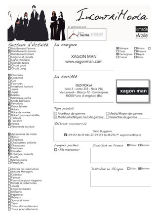 en partenariat avec




Secteur d’Activité          La marque
 Habillement Femme                                                            Bologna           Milano     Torino
 Habillement Homme                                                            Carpi             Modena
 Habillement Enfant                                                           Centergross       Napoli
 Lingerie et corsets                 XAGON MAN                                Firenze           Roma
 Ligne complète
 Grandes tailles                   www.xagonman.com
 Circuit court
 Circuit Long

 Chemises
 Costumes                   La société
 Cuir
 Fourrures
 Imitations fourrure                         OLD FOX srl
 Jeans                             Isola 3 - Lotto 333 - Nola (Na)
 Jupes                         Via Lanaioli - Blocco 12 - Centergross
 Mailles                            40050 Funo di Argelato (Bo)
 Manteaux, parka
 Mode balnéaire
 Pantalons
 Peaux lainées
 Robes                      Type produit
 Robe de mariée               Alta/Haut de gamme                        Media/Moyen de gamme
 Robe/costumes habillés
 Tailleurs                    Medio-alta/Moyen haut de gamme            Bassa/Bas de gamme
 Tee-shirt
 Vestes                     Référent commercial
 Vêtements de pluie
                                                           Dario Duggento
 Accessoires de mode              ☎+39 051 86 59 683 +39 051 66 48 276 ✉ xagonman@live.it
 Bijoux
 Chapeaux
 Chaussettes, collants
 Chaussures                 Langues parlées                Distribué en France         Si/oui     No/non
 Ceintures
 Cravates                     <File mancante>
 Echarpes, foulards
 Gants
 Maroquinerie
 Parapluies

 Articles de puériculture                                  Distribué en Afrique        Si/oui     No/non
 Articles Ménagers
 Cadeaux
 Faveurs
 Fourniture pour magasins
 Hôtels et collectivités
 Jouets
 Linge de maison
 Mercerie
 Papeterie
 Rideaux
 Sports et loisirs
 Tapis
 Tissus d'ameublement
 Tissus pour vêtements
 
