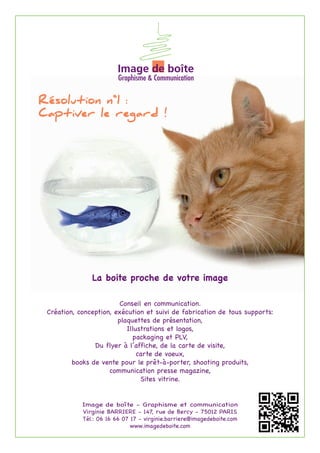 Résolution n°1 :
Captiver le regard !




               La boite proche de votre image

                        Conseil en communication.
 Création, conception, exécution et suivi de fabrication de tous supports:
                        plaquettes de présentation,
                           Illustrations et logos,
                             packaging et PLV,
                Du flyer à l’affiche, de la carte de visite,
                               carte de voeux,
         books de vente pour le prêt-à-porter, shooting produits,
                     communication presse magazine,
                                Sites vitrine.


            Image de boîte - Graphisme et communication
            Virginie BARRIERE - 147, rue de Bercy - 75012 PARIS
            Tél.: 06 16 66 07 17 - virginie.barriere@imagedeboite.com
                              www.imagedeboite.com
 