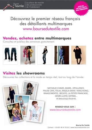 La place de marché
         du             des professionnels
              Textile   de l’habillement




      Découvrez le premier réseau français
          des détaillants multimarques
           www.boursedutextile.com

Vendez, achetez entre multimarques
Consultez et publiez des annonces gratuitement.




Visitez les showrooms
Découvrez les collections et la mode en temps réel, tout au long de l'année.



                                             NATHALIE CHAIZE, AXARA , OPULLENCE,
                                         PAUSE CAFE, FOLIA, ANGELA DAVIS / KING-KONG,
                                         RINASCIMENTO, BECATO, LA PETITE FRANCAISE,
                                                    HENRI LLOYD, KATMAI...
                                                      et beaucoup d’autres.



                                                      RENDEZ-VOUS SUR           :
                                               www.boursedutextile.com




                                                                                   Bourse Du Textile
                                             Contact : +33 (0)1 40 41 92 63 | www.boursedutextile.com
 