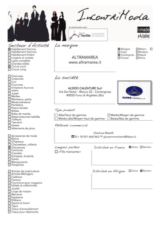en partenariat avec




Secteur d’Activité          La marque
 Habillement Femme                                                             Bologna           Milano     Torino
 Habillement Homme                                                             Carpi             Modena
 Habillement Enfant                                                            Centergross       Napoli
 Lingerie et corsets                  ALTRAMAREA                               Firenze           Roma
 Ligne complète
 Grandes tailles                     www.altramarea.it
 Circuit court
 Circuit Long

 Chemises
 Costumes                   La société
 Cuir
 Fourrures
 Imitations fourrure                 ALSIDO CALZATURE Surl
 Jeans
 Jupes
                              Via Dei Notai - Blocco 22 - Centergross
 Mailles                           40050 Funo di Argelato (Bo)
 Manteaux, parka
 Mode balnéaire
 Pantalons
 Peaux lainées
 Robes                      Type produit
 Robe de mariée               Alta/Haut de gamme                         Media/Moyen de gamme
 Robe/costumes habillés
 Tailleurs                    Medio-alta/Moyen haut de gamme             Bassa/Bas de gamme
 Tee-shirt
 Vestes                     Référent commercial
 Vêtements de pluie
                                                           Gianluca Mazzilli
 Accessoires de mode                   ☎+ 39 051 6647663 ✉ giovannimonterisi@libero.it
 Bijoux
 Chapeaux
 Chaussettes, collants
 Chaussures                 Langues parlées                Distribué en France          Si/oui     No/non
 Ceintures
 Cravates                     <File mancante>
 Echarpes, foulards
 Gants
 Maroquinerie
 Parapluies

 Articles de puériculture                                  Distribué en Afrique         Si/oui     No/non
 Articles Ménagers
 Cadeaux
 Faveurs
 Fourniture pour magasins
 Hôtels et collectivités
 Jouets
 Linge de maison
 Mercerie
 Papeterie
 Rideaux
 Sports et loisirs
 Tapis
 Tissus d'ameublement
 Tissus pour vêtements
 