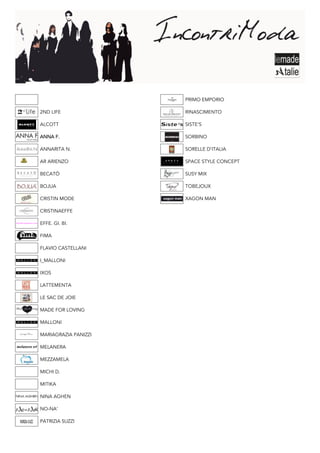 PRIMO EMPORIO

2ND LIFE              RINASCIMENTO

ALCOTT                SISTE’S

ANNA F.               SORBINO

ANNARITA N.           SORELLE D’ITALIA

AR ARIENZO            SPACE STYLE CONCEPT

BECATÒ                SUSY MIX

BOJUA                 TOBEJOUX

CRISTIN MODE          XAGON MAN

CRISTINAEFFE

EFFE. GI. BI.

FIMA

FLAVIO CASTELLANI

I_MALLONI

IXOS

LATTEMENTA

LE SAC DE JOIE

MADE FOR LOVING

MALLONI

MARIAGRAZIA PANIZZI

MELANERA

MEZZAMELA

MICHI D.

MITIKA

NINA AGHEN

NO-NA’

PATRIZIA SUZZI
 