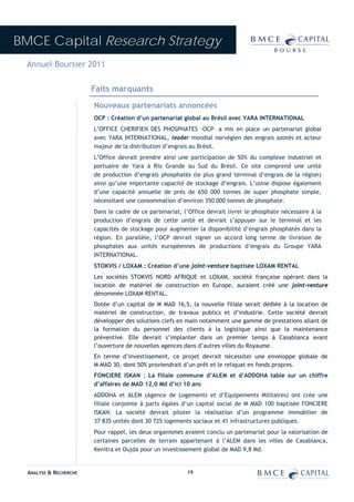 BMCE Capital Research Strategy
 Annuel Boursier 2011

                        Faits marquants
                        Nouveaux partenariats annoncées
                        OCP : Création d’un partenariat global au Brésil avec YARA INTERNATIONAL
                        L’OFFICE CHERIFIEN DES PHOSPHATES –OCP– a mis en place un partenariat global
                        avec YARA INTERNATIONAL, leader mondial norvégien des engrais azotés et acteur
                        majeur de la distribution d’engrais au Brésil.
                        L’Office devrait prendre ainsi une participation de 50% du complexe industriel et
                        portuaire de Yara à Rio Grande au Sud du Brésil. Ce site comprend une unité
                        de production d’engrais phosphatés (le plus grand terminal d’engrais de la région)
                        ainsi qu’une importante capacité de stockage d’engrais. L’usine dispose également
                        d’une capacité annuelle de près de 650 000 tonnes de super phosphate simple,
                        nécessitant une consommation d’environ 350 000 tonnes de phosphate.
                        Dans le cadre de ce partenariat, l’Office devrait livrer le phosphate nécessaire à la
                        production d’engrais de cette unité et devrait s’appuyer sur le terminal et les
                        capacités de stockage pour augmenter la disponibilité d’engrais phosphatés dans la
                        région. En parallèle, l’OCP devrait signer un accord long terme de livraison de
                        phosphates aux unités européennes de productions d’engrais du Groupe YARA
                        INTERNATIONAL.
                        STOKVIS / LOXAM : Création d’une joint-venture baptisée LOXAM RENTAL
                        Les sociétés STOKVIS NORD AFRIQUE et LOXAM, société française opérant dans la
                        location de matériel de construction en Europe, auraient créé une joint-venture
                        dénommée LOXAM RENTAL.
                        Dotée d’un capital de M MAD 16,5, la nouvelle filiale serait dédiée à la location de
                        matériel de construction, de travaux publics et d’industrie. Cette société devrait
                        développer des solutions clefs en main notamment une gamme de prestations allant de
                        la formation du personnel des clients à la logistique ainsi que la maintenance
                        préventive. Elle devrait s’implanter dans un premier temps à Casablanca avant
                        l’ouverture de nouvelles agences dans d’autres villes du Royaume.
                        En terme d’investissement, ce projet devrait nécessiter une enveloppe globale de
                        M MAD 30, dont 50% proviendrait d’un prêt et le reliquat en fonds propres.
                        FONCIERE ISKAN : La filiale commune d’ALEM et d’ADDOHA table sur un chiffre
                        d’affaires de MAD 12,0 Md d’ici 10 ans
                        ADDOHA et ALEM (Agence de Logements et d’Equipements Militaires) ont crée une
                        filiale conjointe à parts égales d’un capital social de M MAD 100 baptisée FONCIERE
                        ISKAN. La société devrait piloter la réalisation d’un programme immobilier de
                        37 835 unités dont 30 725 logements sociaux et 41 infrastructures publiques.
                        Pour rappel, les deux organismes avaient conclu un partenariat pour la valorisation de
                        certaines parcelles de terrain appartenant à l’ALEM dans les villes de Casablanca,
                        Kenitra et Oujda pour un investissement global de MAD 9,8 Md.


  ANALYSE & RECHERCHE                                     19
 