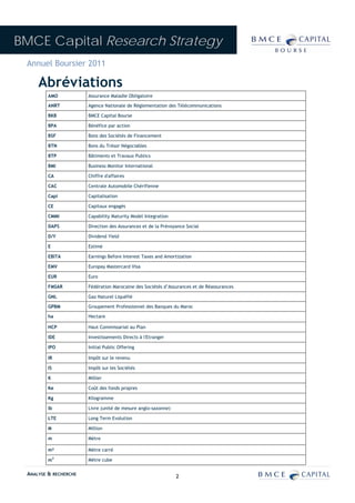 BMCE Capital Research Strategy
 Annuel Boursier 2011

     Abréviations
         AMO           Assurance Maladie Obligatoire

         ANRT          Agence Nationale de Réglementation des Télécommunications

         BKB           BMCE Capital Bourse

         BPA           Bénéfice par action

         BSF           Bons des Sociétés de Financement

         BTN           Bons du Trésor Négociables

         BTP           Bâtiments et Travaux Publics

         BMI           Business Monitor International

         CA            Chiffre d'affaires

         CAC           Centrale Automobile Chérifienne

         Capi          Capitalisation

         CE            Capitaux engagés

         CMMI          Capability Maturity Model Integration

         DAPS          Direction des Assurances et de la Prévoyance Social

         D/Y           Dividend Yield

         E             Estimé

         EBITA         Earnings Before Interest Taxes and Amortization

         EMV           Europay Mastercard Visa

         EUR           Euro

         FMSAR         Fédération Marocaine des Sociétés d’Assurances et de Réassurances

         GNL           Gaz Naturel Liquéfié

         GPBM          Groupement Professionnel des Banques du Maroc

         ha            Hectare

         HCP           Haut Commissariat au Plan

         IDE           Investissements Directs à l'Etranger

         IPO           Initial Public Offering

         IR            Impôt sur le revenu

         IS            Impôt sur les Sociétés

         K             Millier

         Ke            Coût des fonds propres

         Kg            Kilogramme

         lb            Livre (unité de mesure anglo-saxonne)

         LTE           Long Term Evolution

         M             Million

         m             Mètre

         m²            Mètre carré

         m3            Mètre cube

 ANALYSE & RECHERCHE                                           2
 