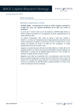 BMCE Capital Research Strategy
 Annuel Boursier 2011

                        Faits marquants

                        Résultats semestriels à cheval
                        CARTIER SAADA : Accroissement de 29,4% du chiffre d’affaires semestriel à
                        M MAD 53,3 pour une capacité bénéficiaire de M MAD 3,6 (-4,4%) au
                        30/09/2011
                        Au terme du 1er semestre 2011 clos le 30 septembre, CARTIER SAADA affiche un
                        chiffre d’affaires de M MAD 53,3, en progression de 29,4% comparativement à la
                        même période en 2010.
                        Le résultat d’exploitation –REX- limite sa hausse à 2,8% pour s’établir à
                        M MAD 5,1, en raison de l’élargissement des charges opératoires notamment (i) les
                        achats consommés de matières et fournitures de 21,0% à M MAD 22,6 et (ii) les
                        charges de personnel de 27,8% à M MAD 6,2. Par conséquent, la marge
                        opérationnelle recule de 2,5 points à 9,6%.
                        Intégrant un résultat financier déficitaire de K MAD -883,0 (vs. K MAD -401,0 à fin
                        septembre 2010) et un résultat non courant de K MAD 205,5 (contre K MAD 62,2 au
                        30/09/2010), le résultat net de CARTIER SAADA s’effrite de 4,4% à M MAD 3,6,
                        réduisant sa marge nette de 2,4 points à 6,8%.
                        Rappelons qu’en date du 6 septembre 2011, les actionnaires, réunis lors d’une
                        AGM, ont décidé d’augmenter le capital social de M MAD 5,85, pour le porter de
                        M MAD 46,8 à M MAD 52,65. Cette opération a été réalisée par incorporation de
                        réserves et attribution de 585 000 actions nouvelles gratuites (à raison d’une
                        action nouvelle pour 8 actions anciennes).




  ANALYSE & RECHERCHE                                     25
 