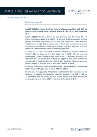 BMCE Capital Research Strategy
 Annuel Boursier 2011

                        Faits marquants

                        MAROC TELECOM : Baisse de 2% du chiffre d’affaires consolidé à MAD 23,2 Md
                        pour un résultat opérationnel consolidé de MAD 9,5 Md (-9,3%) à fin septembre
                        2011
                        MAROC TELECOM brasse au terme des neuf premiers mois de l’année 2011 un
                        chiffre d’affaires consolidé de M MAD 23 210, en recul de 2% par rapport à la même
                        période une année auparavant (-1,9% sur une base comparable). Cette évolution
                        s’explique par le repli de 3,5% des revenus au Maroc dans un contexte fortement
                        concurrentiel, compensé en partie par la croissance de 8,6% du chiffre d’affaires
                        des filiales subsahariennes (+8,4% sur une base comparable).
                        A l’issue du T3 2011, le chiffre d’affaires consolidé du Groupe s’établit à
                        M MAD 7 886, en baisse de 4,2% par rapport au T3 2010 (-4,3% sur une base
                        comparable). La base clientèle atteint, quant à elle, 27,8 millions de clients à fin
                        septembre 2011, en appréciation de 10,9% par rapport à 2010. Cette performance
                        est redevable à l’augmentation de 36,5% du parc total des filiales et, dans une
                        moindre mesure, à la hausse de 1,6% de la base clientèle au Maroc.
                        Sur le plan opérationnel, l’EBITDA se déprécie de 7,8% par rapport à fin septembre
                        2010 à M MAD 12 876 pour fixer la marge d’EBITDA à 55,5%.
                        Compte tenu de la poursuite d’importants investissements dans les réseaux et les
                        systèmes, le résultat d’exploitation consolidé s’établit à M MAD 9 502 au
                        30 septembre 2011, en diminution de 9,3% par rapport à la même période une
                        année auparavant. La marge d’EBIT recule ainsi de 3,3 points à 40,9%.




  ANALYSE & RECHERCHE                                      28
 