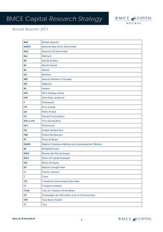 BMCE Capital Research Strategy
 Annuel Boursier 2011


          MAD          Dirham marocain

          MADEX        Moroccan Most Active Shares Index

          MASI         Moroccan All Shares Index

          Max          Maximum

          MB           Marché de Blocs

          MC           Marché Central

          Md           Milliard

          Min          Minimum

          MRE          Marocain Résident à l'Étranger

          MW           Mégawatt

          Nb           Nombre

          OPA          Offre Publique d'Achat

          OPR          Offre Public de Retrait

          P            Prévisionnel

          P/B          Price-to-book

          pbs          Points de base

          PCI          Payment Card Industry

          PER ou P/E   Price Earning Ratio

          Perf         Performance

          PIB          Produit Intérieur Brut

          PNB          Produit Net Bancaire

          PR           Prime de Risque

          RAMED        Régime d’Assistance Médicale aux Economiquement Démunis

          RB           Rentabilité brute

          RNPG         Résultat Net Part du Groupe

          ROCE         Return On Capital Employed

          RoE          Return On Equity

          RSI          Relative Strength Index

          S1           Premier semestre

          T            Tonne

          TES          Transactions Electroniques Sécurisées

          T3           Troisième trimestre

          TCAM         Taux de Croissance Annuel Moyen

          TIC          Technologies de l'Information et de la Communication

          TMP          Taux Moyen Pondéré

          Tx           Taux




 ANALYSE & RECHERCHE                                           3
 