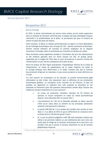 BMCE Capital Research Strategy
 Annuel Boursier 2011


                          Perspectives 2012
                          Alerte Orange
                           En 2012, la donne internationale est encore moins amène qu’une année auparavant
                           dans un contexte de récession confirmée pour la plupart des pays développés toujours
                           confrontés à la problématique de la dette, ne permettant pas pour le moment de
                           mettre en place des plans de relance.
                           Cette situation, le Maroc la redoute particulièrement eu égard à la forte dépendance
                           de ses échanges économiques avec les pays de l’UE : premier partenaire économique,
                           premier marché émetteur de touristes et premier employeur de la diaspora
                           marocaine à l’étranger (dont la contribution aux transferts en devises est vitale).
                           Notre économie restera également sensible à l’orientation des prix des hydrocarbures
                           et des matières agricoles dont les fortes hausses ont été, en grande partie,
                           supportées par le budget de l’Etat dans le souci de préserver le pouvoir d’achat des
                           consommateurs et par voie de conséquence de la paix sociale.
                           Parmi les enjeux de 2012 figure précisément l’hypothétique réforme de la Caisse de
                           Compensation. Le risque de paupérisation de la classe moyenne est grand et
                           le courage politique sera déterminant à ce stade, d’autant plus que le nouveau
                           Gouvernement dirigé par les islamistes n’a pas encore présenté sa vision définitive sur
                           le sujet.
                           S’il veut rassurer les investisseurs et les marchés, ce premier Gouvernement post
                           référendaire se doit d’aller vite notamment dans la définition de ses orientations
                           économiques globales. La conception d’une nouvelle Loi de Finances, le plus tôt
                           possible, est également un impératif tant celle proposée en Novembre et non
                           présentée au Parlement (pour des questions électoralistes) semble déjà s’écarter des
                           réalités du moment notamment en ce qui concerne* :
                                     •       Le niveau de production céréalière attendue de 70 millions de
                                             quintaux se trouve compromis en raison du retard pluviométrique
                                             observé entre décembre 2011 et janvier 2012 ;
                                     •       L’accroissement de 7,6% de la demande adressée au Maroc pourrait
                                             n’être qu’un vœux pieux au moment où nos principaux partenaires
                                             assistent à des pannes de croissance ;
                                     •       La parité EUR/USD de 1,4 ne semble plus tenable alors qu’elle se situe
                                             déjà à 1,3 au début de 2012 et que le différentiel de croissance entre
                                             les Etats-Unis et l’UE devrait grever l’écart ;
                                     •       Et, le prix du pétrole budgétisé à USD 108 reste hasardeux sachant que
                                             même si les prévisions tablent sur une stabilisation des cours voire une
                                             baisse dans le sillage de la récession économique de la zone Euro, son
                                             envolée n’est pas à exclure à nouveau notamment en cas de tensions
                                             géopolitiques majeures.
                        * Données du budget économique exploratoire pour l’année 2012 du Haut Commissariat au Plan.

  ANALYSE & RECHERCHE                                                31
 