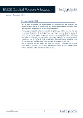 BMCE Capital Research Strategy
 Annuel Boursier 2011


                        Perspectives 2012
                        Sur le plan stratégique, la problématique de diversification des structures de
                        production ainsi que de la compétitivité des entreprises marocaines devraient aussi
                        faire partie des préoccupations futures du Gouvernement.
                        L’encouragement de l’investissement tant local qu’étranger s’érige une nouvelle fois
                        en tant que locomotive de toute politique économique à mener dans les années à
                        venir. Pour ce, le Maroc peut compter sur le soutien des pays du Golfe qui à défaut de
                        faire adhérer le Maroc à leur organisation économique régionale, lui propose un statut
                        avancé avec à la clé l’afflux de fonds considérables destinés à financer tous les projets
                        de développement aussi bien dans le tourisme que dans les autres activités.
                        Fort de cet appui, le Maroc semble bien armé pour parvenir à surmonter une nouvelle
                        année 2012 qui s’annonce pour le moins difficile dans l’espoir de lever définitivement
                        l’alerte orange sur notre économie à l’aube de 2013.




  ANALYSE & RECHERCHE                                      32
 