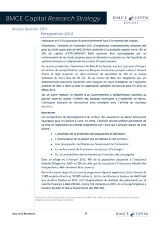 BMCE Capital Research Strategy
 Annuel Boursier 2011
                  Perspectives 2012
                              ressources et (iii) la poursuite du provisionnement face à la montée des risques.
                              Néanmoins, l’annonce en novembre 2011 d’importants investissements émanant des
                              pays du Golfe (pour près de MAD 20 Md) combinée à la probable cession entre 15% et
                              20% du capital d’ATTIJARIWAFA Bank (pouvant être accompagnée par un
                              renforcement de ses fonds propres) pourrait détendre la pression sur les liquidités du
                              système bancaire et redynamiser les projets d’investissement.
                              Sur le plan prudentiel, l’avènement de Bâle III ne devrait, à priori, pas avoir d’impact
                              en termes de recapitalisation pour les Banques marocaines puisque celles-ci doivent
                              d’ores et déjà respecter un ratio minimum de solvabilité de 12% et un niveau
                              minimum du Tiers One de 9% (vs. 7% au niveau de Bâle III). Rappelons que les
                              établissements bancaires marocains sont toujours en cours d’adoption de l’approche
                              avancée de Bâle II dont la mise en application complète est prévue pour fin 2012 ou
                              début 2013.
                              Sur un autre registre, la montée d’un Gouvernement à prédominance islamiste au
                              pouvoir pourrait attiser l’intérêt des banques islamiques à s’implanter au Maroc.
                              L’échiquier bancaire se retrouverait ainsi remodelé avec l’arrivée de nouveaux
                              entrants.

                             Assurances
                              Les perspectives de développement du secteur des assurances au Maroc demeurent
                              favorables pour les années à venir. En effet, l’activité devrait profiter pleinement de
                              la mise en application du contrat programme 2011-2015 qui s’articule autour de cinq
                              piliers :
                                       •    L’extension de la protection des populations et des biens ;
                                       •    L’amélioration de la qualité des prestations et des services ;
                                       •    Une plus grande contribution au financement de l’économie ;
                                       •    Le renforcement de la présence du secteur à l’étranger ;
                                       •    Et, la consolidation des fondamentaux financiers des compagnies.
                              Dans ce sillage et à horizon 2015, 90% de la population assujettie à l’Assurance
                              Maladie Obligatoire -AMO- et 50% de celle qui est assujettie à l’Assurance Maladie des
                              Indépendants -AMI- devraient être couverts.
                              Parmi les autres objectifs du contrat programme figurent également (i) la création de
                              5 000 emplois directs et 50 000 indirects, (ii) la contribution à hauteur de MAD 9 Md
                              aux recettes fiscales en 2015, (iii) l’augmentation du montant des placements sur le
                              marché financier à MAD 200 Md, contre 102 milliards en 2010* et (iv) la participation à
                              hauteur de MAD 23 Md au financement des PME-PMI.


                        Sous réserve de la réussite de la mise en œuvre de l’AMO et de l’AMI ainsi que de l’instauration de manière
                        obligatoire de la multirisque habitation.




  ANALYSE & RECHERCHE                                                     37
 