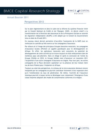 BMCE Capital Research Strategy
 Annuel Boursier 2011
                        Perspectives 2012


                        Sur le plan réglementaire et dans le cadre de la réforme du système financier initié
                        par le Conseil National du Crédit et de l’Epargne -CNCE-, le décret relatif à la
                        transformation de la Direction des Assurances et de la Prévoyance Sociale en autorité
                        de régulation indépendante (ACAPS) a été adopté par le Conseil du Gouvernement
                        tenu en date du 25 août 2011.
                        Ce nouveau statut devrait permettre d’accroître l’autonomie de la DAPS tout en
                        renforçant le contrôle qu’elle exerce sur les compagnies d’assurance.
                        Par ailleurs et à l’image des principaux Groupes bancaires marocains, les compagnies
                        d’assurance locales affichent un appétit grandissant pour le développement en
                        Afrique. En effet, les opérateurs marocains sont conscients du potentiel de
                        développement de cette activité qui se trouve toujours en état embryonnaire dans de
                        nombreux pays sub-sahariens. Dans ce sillage et après la conclusion de l’achat du
                        Groupe COLINA en 2010, le Groupe SAHAM vient d’annoncer en novembre 2011
                        l’acquisition d’une autre compagnie d’assurance en Angola. Pour leur part, les autres
                        compagnies de la Place devraient capitaliser sur la présence de leur maison mère
                        (ou de leurs filiales) pour s’implanter en Afrique.
                        Toujours au volet des perspectives, le créneau de la micro-assurance demeure encore
                        inexploité par les compagnies et pourrait contribuer fortement à leur expansion ainsi
                        qu’à l’amélioration du taux de pénétration. De même, l’activité de l’assurance
                        islamique pourrait à moyen terme se développer avec notamment l’émergence d’une
                        classe moyenne adoptant des modes de consommation conformes à la religion.




  ANALYSE & RECHERCHE                                      38
 