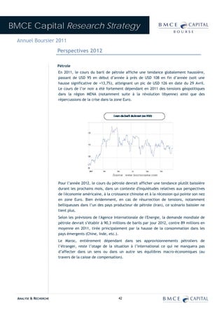 BMCE Capital Research Strategy
 Annuel Boursier 2011
                        Perspectives 2012

                        Pétrole
                        En 2011, le cours du baril de pétrole affiche une tendance globalement haussière,
                        passant de USD 95 en début d’année à près de USD 108 en fin d’année (soit une
                        hausse significative de +13,7%), atteignant un pic de USD 126 en date du 29 Avril.
                        Le cours de l’or noir a été fortement dépendant en 2011 des tensions géopolitiques
                        dans la région MENA (notamment suite à la révolution libyenne) ainsi que des
                        répercussions de la crise dans la zone Euro.




                        Pour l’année 2012, le cours du pétrole devrait afficher une tendance plutôt baissière
                        durant les prochains mois, dans un contexte d'inquiétudes relatives aux perspectives
                        de l'économie américaine, à la croissance chinoise et à la récession qui pointe son nez
                        en zone Euro. Bien évidemment, en cas de résurrection de tensions, notamment
                        belliqueuses dans l’un des pays producteur de pétrole (Iran), ce scénario baissier ne
                        tient plus.
                        Selon les prévisions de l'Agence Internationale de l'Energie, la demande mondiale de
                        pétrole devrait s’établir à 90,3 millions de barils par jour 2012, contre 89 millions en
                        moyenne en 2011, tirée principalement par la hausse de la consommation dans les
                        pays émergents (Chine, Inde, etc.).
                        Le Maroc, entièrement dépendant dans ses approvisionnements pétroliers de
                        l’étranger, reste l’otage de la situation à l’international ce qui ne manquera pas
                        d’affecter dans un sens ou dans un autre ses équilibres macro-économiques (au
                        travers de la caisse de compensation).




  ANALYSE & RECHERCHE                                       42
 