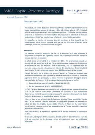 BMCE Capital Research Strategy
 Annuel Boursier 2011
                        Perspectives 2012

                        Par produit, les ventes de butane devraient se hisser, profitant principalement de la
                        hausse escomptée du nombre de ménages (+6% à 6,8 millions selon le HCP). Principal
                        produit bénéficiant des efforts de subventions publiques, l’évolution de son marché
                        tendrait à se maintenir sur le même rythme de croissance en attendant de mesurer
                        les éventuels effets d’une hypothétique refonte du système de compensation.
                        En revanche, le marché du propane pourrait continuer a être impacté par le
                        ralentissement du secteur du tourisme ainsi que par les difficultés du secteur de la
                        céramique, mis à mal par la concurrence étrangère.


                        Immobilier
                        Les mesures incitatives apportées par la Loi de Finances 2010 sont parvenues à
                        redynamiser le segment des logements sociaux à MAD 250 000 comme en atteste la
                        relance des mises en chantier.
                        En effet, entre janvier 2010 et la mi-décembre 2011, 418 programmes portant sur
                        plus de 800 000 unités ont déjà fait l’objet de conventions signées avec le Ministère
                        de l’Habitat et celui des Finances. A la mi-décembre, 112 116 logements sont en
                        cours de construction (le reliquat est en attente des autorisations de construction)
                        dans le cadre de 143 conventions signées, dont 9 000 unités sont déjà achevées.
                        Partant du succès de la relance du segment social, la Fédération Nationale des
                        Promoteurs Immobiliers –FNPI– propose de nouvelles mesures incitatives au profit des
                        logements dédiés aux jeunes et à la classe moyenne en proposant d’intégrer dans le
                        cadre de la Loi de Finances 2012 les mêmes abattements fiscaux au profit :
                          •   Des unités d’une superficie de 80 m² à MAD 400 000 HT ;
                          •   Et, des logements de 40 m² à MAD 200 000 HT.
                        La FNPI s’attaque également au marché locatif en suggérant une mesure dérogatoire
                        à la Loi de Finances 2010 devant permettre aux bailleurs et aux investisseurs
                        d’acheter au moins 20 appartements sociaux qu’ils pourraient louer pour une durée
                        minimum de 8 ans avec la possibilité de revente à terme.
                        Enfin, et dans le but d’encourager le logement à Faible Valeur Immobilière Totale
                        –FVIT– et de résorber l’habitat insalubre, la Fédération propose une exonération
                        totale de tous les impôts, taxes, droits fonciers et taxes de la conservation
                        foncière et du cadastre ainsi qu’une exonération de la TVA sur les crédits bancaires
                        destinés aux bénéficiaires.
                        Dans cette attente, le segment du logement social devrait poursuivre sa dynamique
                        en 2012.
                        De son côté, le segment de haut standing devrait continuer à bénéficier au cours de
                        2012 du maintien de la demande locale principalement pour les résidences
                        principales.


  ANALYSE & RECHERCHE                                      45
 