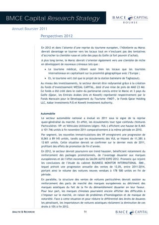 BMCE Capital Research Strategy
 Annuel Boursier 2011
                        Perspectives 2012


                        En 2012 et dans l’attente d’une reprise du tourisme européen, l’hôtellerie au Maroc
                        devrait davantage se tourner vers les locaux tout en n’excluant pas des tentatives
                        d’accrocher la clientèle russe et celle des pays du Golfe (à fort pouvoir d’achat).
                        A plus long terme, le Maroc devrait s’orienter également vers une clientèle de niche
                        en développant de nouveaux créneaux tels que :
                           • Le tourisme médical, ciblant aussi bien les locaux que les touristes
                             internationaux en capitalisant sur la proximité géographique avec l’Europe ;
                           • Et, le tourisme vert (tel que le projet de la station balnéaire de Taghazout).
                        Au niveau des investissements, le secteur devrait être redynamisé grâce à la création
                        du fonds d’investissement WESSAL CAPITAL, doté d’une mise de près de MAD 23 Md.
                        Ce fonds a été créé dans le cadre du partenariat conclu entre le Maroc et 3 pays du
                        Golfe (Qatar, les Emirats Arabes Unis et Koweït) représenté respectivement par le
                        Fonds Marocain pour le Développement du Tourisme -FMDT-, le Fonds Qatar Holding
                        LLC, Aabar Investments PJS et Koweït Investment Authority.



                        Automobile
                        Le secteur automobile national a évolué en 2011 sous le signe de la reprise
                        quasi-généralisé du marché. En effet, les écoulements tout type confondu (Voitures
                        Particulières –VP- et Véhicules Utilitaires Légers –VUL-) affichent une hausse de 8,46%
                        à 101 746 unités à fin novembre 2011 comparativement à la même période en 2010.
                        Par segment, les nouvelles immatriculations des VP enregistrent une progression de
                        8,06% à 89 145 unités, tandis que les écoulements des VUL se hissent de 11,38% à
                        12 601 unités. Cette situation devrait se confirmer sur le dernier mois de 2011,
                        profitant des effets de promotion de fin d’année.
                        En 2012, le secteur devrait poursuivre son trend haussier, bénéficiant notamment du
                        renforcement des packages promotionnels, de l’avantage douanier aux marques
                        européennes et de l’effet escompté du SALON AUTO EXPO 2012. Pronostic qui rejoint
                        les conclusions de l’étude du cabinet BUSINESS MONITOR INTERNATIONAL –BMI-,
                        lequel prévoit une progression annuelle des ventes de 12,0%, entre 2011-2014,
                        portant ainsi le volume des voitures neuves vendues à 178 500 unités en fin de
                        période.
                        En parallèle, la structure des ventes de voitures particulières devrait assister au
                        renforcement des parts de marché des marques européennes au détriment des
                        marques asiatiques du fait de la fin du démantèlement douanier en leur faveur.
                        Pour leur part, les marques chinoises pourraient encore afficher des difficultés à
                        s’imposer sur le marché, en raison de problèmes d’homologation et de manque de
                        notoriété. Face à cette situation et pour réduire le différentiel des droits de douanes
                        les pénalisant, les importateurs de voitures asiatiques réclament la diminution de ces
                        droits à 10% à fin 2012.
  ANALYSE & RECHERCHE                                       51
 