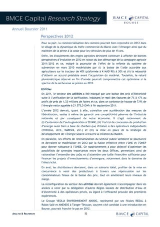 BMCE Capital Research Strategy
 Annuel Boursier 2011
                        Perspectives 2012
                        Pour sa part, la commercialisation des camions pourrait bien reprendre en 2012 dans
                        le sillage de la dynamique du trafic commercial du Maroc avec l’étranger ainsi que du
                        maintien de la prime à la casse pour les véhicules de plus de 15 ans.
                        Enfin, les écoulements des engins agricoles devraient continuer à afficher de bonnes
                        perspectives d’évolution en 2012 en raison du bon démarrage de la campagne agricole
                        2011/2012 et ce, malgré la poursuite de l’effet de la refonte du système de
                        subvention en mars 2010 matérialisée par (i) la baisse de l’aide accordée aux
                        agriculteurs sur le tracteur de 40% (plafonnée à K MAD 90) à 30% et (ii) la nécessité
                        d’obtenir un accord préalable avant l’acquisition du matériel. Toutefois, le retard
                        pluviométrique observé en fin d’année pourrait compromettre cet optimisme si le
                        spectre de la sécheresse se pointe en 2012.

                        Utilities
                        En 2011, le secteur des utilities a été marqué par une baisse des prix d’électricité
                        suite à l’unification de la tarification, induisant le repli des factures de 7% à 17% au
                        profit de près de 1,33 millions de foyers et ce, dans un contexte de hausse de 7,9% de
                        l’énergie nette appelée à 21 575,5 GWh à fin septembre 2011.
                        L’année 2012 devrait, quant à elle, connaître une accélération des mesures de
                        libéralisation, seules à même de garantir une compétitivité pérenne de l’industrie
                        nationale et par conséquent de notre économie. Il s’agit notamment de
                        (i) l’extension de l’auto-génération à 50 MW, (ii) l’octroi de concession de production
                        d’énergie aussi bien à base de charbon que d’éolien à des opérateurs indépendants
                        (THEOLIA, JLEC, NAREVA, etc.) et (iii) la mise en place de la stratégie de
                        développement de l’énergie solaire à travers la création du MASEN.
                        En parallèle, les efforts de restructuration du secteur public semblent se poursuivre
                        et devraient se matérialiser en 2012 par la fusion effective entre l’ONE et l’ONEP
                        pour donner naissance à l’ONEE. Ce rapprochement a pour objectif d’optimiser les
                        possibilités de synergies importantes entre les deux Offices, permettant ainsi de
                        rationaliser l’ensemble des coûts et d’atteindre une taille financière suffisante pour
                        financer les projets d’investissements d’envergure, notamment dans le domaine de
                        l’électricité.
                        En aval, les distributeurs devraient, dans un scénario idéal, profiter de la mise en
                        concurrence à venir des producteurs à travers une répercussion sur les
                        consommateurs finaux de la baisse des prix, tout en améliorant leurs niveaux de
                        marge.
                        La reconfiguration du secteur des utilities devrait également s’accompagner dans les
                        années à venir par la délégation d’autres Régies locales de distribution d’eau et
                        d’électricité à des opérateurs privés, eu égard à l’efficacité prouvée des premières
                        expériences.
                        Le Groupe VEOLIA ENVIRONNEMENT MAROC, représenté par ses filiales REDAL à
                        Rabat-Salé et AMENDIS à Tanger-Tétouan, souvent cité candidat à une introduction en
                        Bourse, pourrait franchir le pas en 2012.
  ANALYSE & RECHERCHE                                       52
 