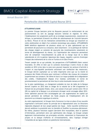BMCE Capital Research Strategy
 Annuel Boursier 2011
                        Portefeuille cible BMCE Capital Bourse 2012

                        ATTIJARIWAFA BANK
                        Le premier Groupe bancaire privé du Royaume poursuit le renforcement de son
                        positionnement au sein du paysage bancaire national et régional. En effet,
                        l’établissement tire amplement profit de sa stratégie expansionniste, notamment en
                        Afrique, lui permettant d’amortir les effets de ralentissement de l’activité bancaire
                        au Maroc. Preuve en est les réalisations semestrielles du Groupe qui ressortent en
                        nette amélioration en dépit d’un contexte économique peu propice. ATTIJARIWAFA
                        BANK bénéficie également de plusieurs atouts sur le plan opérationnel qui lui
                        permettent de poursuivre sa croissance, dont notamment : (i) la politique de maîtrise
                        des charges malgré un contexte de poursuite des investissements notamment en
                        terme de développement du réseau, (ii) l’optimisation des ressources permettant
                        ainsi de compenser l’alourdissement du poids de la charge issue de la dette
                        subordonnée et (iii) la gestion rigoureuse des risques, laquelle a permis d’anticiper
                        l’impact des événements de la crise en Tunisie et en Côte d’Ivoire.
                        Tenant compte de ce qui précède, les perspectives d’ATTIJARIWAFA Bank restent
                        favorables. En effet et bien que le contexte économique s’avère d’ores et déjà
                        sensible en 2012 (crise dans la zone euro pouvant impacter les secteurs d’activité à
                        l’export et sous-liquidité persistante entrainant une raréfaction des ressources),
                        le Groupe devrait capitaliser sur sa taille importante ainsi que sur la monté en
                        puissance des filiales Africaines pour continuer à afficher des niveaux de croissance
                        surperformant ses consœurs. De même et face à un risque probable de la dégradation
                        des crédits, l’établissement dispose d’un matelas confortable en terme de
                        provisionnement lui permettant de faire face à cette éventuelle menace en 2012.
                        Sur le plan capitalistique, un changement probable du tour de table de la Banque
                        devrait s’opérer en 2012 dans le sillage de la volonté de la SNI d’augmenter le
                        flottant de ses principales filiales. Ainsi, une cession d’une part variant entre 15% et
                        20% du capital de la Banque à un actionnaire étranger serait envisagée début 2012.
                        Cette opération pourrait être accompagnée par une augmentation de capital qui
                        devrait permettre de renflouer les fonds propres de l’établissement afin de
                        poursuivre sa croissance organique et externe.
                        Au volet organisationnel, le Groupe vient d’annoncer la mise en place d’une nouvelle
                        organisation s’articulant autour du principe de la régionalisation avec six Directions
                        régionales disposant de leur propre gestion de risque . Cette nouvelle architecture
                        devrait améliorer la proximité avec la clientèle et fluidifier le processus décisionnel.
                        De même, plusieurs fonctions support devraient être mutualisées, dont le système
                        d’information, permettant ainsi une optimisation des charges. Le Groupe compte
                        également internationaliser ses principales activités, notamment le financement de
                        projets et la banque d’affaires et d’investissements, dans l’optique d’ériger
                        l’ensemble de ses lignes métiers en plateforme internationale.



  ANALYSE & RECHERCHE                                       57
 
