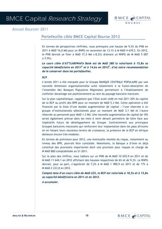 BMCE Capital Research Strategy
 Annuel Boursier 2011
                        Portefeuille cible BMCE Capital Bourse 2012

                        En termes de perspectives chiffrées, nous prévoyons une hausse de 9,3% du PNB en
                        2011 à MAD 16,0 Md pour un RNPG en ascension de 13,1% à M MAD 4 639,2. En 2012,
                        le PNB devrait se fixer à MAD 17,3 Md (+8,2%) drainant un RNPG de M MAD 5 007
                        (+7,9%).
                        Le cours cible d’ATTIJARIWAFA Bank est de MAD 380 la valorisant à 15,8x sa
                        capacité bénéficiaire en 2011E et à 14,6x en 2012P, d’où notre recommandation
                        de le conserver dans les portefeuilles.

                        BCP
                        L’année 2011 a été marquée pour le Groupe BANQUE CENTRALE POPULAIRE par une
                        nouvelle dimension organisationnelle suite notamment à la fusion-absorption de
                        l’ensemble des Banques Populaires Régionales permettant à l’établissement de
                        conforter davantage son positionnement au sein du paysage bancaire marocain.
                        Sur le plan capitalistique, rappelons que l’Etat avait cédé en mai 2011 20% du capital
                        de la BCP au profit des BPR pour un montant de MAD 5,3 Md. Cette opération a été
                        financée par le biais d’une double augmentation de capital : l’une réservée à un
                        groupe d’institutionnels sélectionnés pour un montant de MAD 3,1 Md et l’autre
                        réservée au personnel pour MAD 1,3 Md. Une nouvelle augmentation de capital de 10%
                        serait également prévue dans les mois à venir devant permettre de faire face aux
                        impératifs futurs de développement du Groupe. Contrairement aux principaux
                        Groupes bancaires marocains qui renforcent leur implantation dans les pays africains
                        en en faisant leurs nouveaux leviers de croissance, la présence de la BCP en Afrique
                        demeure encore très modeste.
                        En termes de prévisions pour 2012, une éventuelle montée du risque, notamment au
                        niveau des BPR, pourrait être constatée. Néanmoins, la Banque a d’ores et déjà
                        constitué des provisions importantes dont une provision pour risques et charge de
                        M MAD 800 comptabilisée au S1-2011.
                        Sur le plan des chiffres, nous tablons sur un PNB de M MAD 10 655,9 en 2011 et de
                        M MAD 11 644,1 en 2012 affichant des hausses respectives de 6% et de 9,3%. Le RNPG
                        devrait, pour sa part, s’apprécier de 7,2% à M MAD 1 900,9 en 2011 et de 17% à
                        M MAD 2 223,8 en 2012.
                        Compte tenu d’un cours cible de MAD 225, la BCP est valorisée à 18,5x et à 15,8x
                        sa capacité bénéficiaire en 2011 et en 2012.
                        A accumuler.




  ANALYSE & RECHERCHE                                      58
 