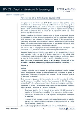BMCE Capital Research Strategy
 Annuel Boursier 2011
                        Portefeuille cible BMCE Capital Bourse 2012

                        Les perspectives d’évolution de CNIA SAADA devraient être positives grâce
                        notamment (i) au potentiel de croissance qu’offre encore le secteur eu égard au
                        faible taux de pénétration, (ii) à l’entrée en vigueur du nouveau contrat-programme
                        devant booster sensiblement l’activité à moyen terme et (iii) à l’évolution escomptée
                        des ventes automobiles dans le sillage de la suppression totales des droits
                        d’importation des véhicules neufs.
                        Au volet stratégique, les ambitions expansionnistes du Groupe SAHAM dans le domaine
                        de l’assurance en Afrique (acquisition du Groupe d’assurance panafricain COLINA en
                        2010 ainsi que d’une compagnie d’assurance en Angola en 2011) pourraient se
                        matérialiser à terme par le transfert de ses nouvelles acquisitions vers sa filiale CNIA
                        SAADA. L’éventuelle concrétisation de ce scénario ne pourrait que conforter le poids
                        de la compagnie en lui procurant une dimension régionale.
                        Sur l’activité Vie, la compagnie d’assurance demeure pénalisée par rapport à ses
                        concurrents sur ce créneau en raison de l’absence d’un partenaire bancaire.
                        S’agissant des perspectives chiffrées, nous tablons sur des primes émises nettes en
                        quasi-stagnation (-0,5%) à M MAD 2 577,8 et en hausse de 7,9% à M MAD 2 782,2
                        respectivement en 2011 et en 2012. Dans ce sillage, la capacité bénéficiaire devrait
                        se hisser de 13,6% à M MAD 344,1 en 2011 et de 6,6% à M MAD 366,9 en 2012.
                        Nous aboutissons à un cours cible moyen de MAD 1 260 qui valorise CNIA SAADA
                        ASSURANCE à 15,1x et à 14,1x sa capacité bénéficiaire en 2011E et en 2012P.
                        A conserver.

                        ADDOHA
                        Opérateur historique dans le segment du logement économique & social, ADDOHA
                        devrait poursuivre sa stratégie de développement dans ce créneau à travers le
                        renforcement de sa capacité de production annuelle à 30 000 unités (vs. près de
                        22 000 unités actuellement).
                        Cette montée en puissance de la production devrait lui permettre de réaliser
                        les 65 programmes immobiliers planifiés d’une consistance de 230 000 logements
                        sociaux dans 17 villes du Royaume dans le cadre des conventions signées avec l’Etat.
                        Pour rappel, la société a récemment élargi sa réserve foncière dédiée aux logements
                        sociaux à travers l’acquisition de 3 nouveaux terrains à :
                          •   Casablanca (quartier Hay Al Hassani) devant abriter 10 000 logements et
                              sécuriser un chiffre d’affaires de MAD 2,5 Md au cours des 18 prochains mois ;
                          •   Tétouan pour la construction de 2 000 logements devant générer des revenus
                              de M MAD 500 ;
                          •   Et, un terrain à El Jadida à travers la filiale IMMOLOG (détenue à parts égales
                              avec CGI) qui compte réaliser un programme de 2 000 unités pour un chiffre
                              d’affaires estimé à M MAD 500.
                        Ces deux derniers projets devraient être finalisés dans un délai de 24 mois.
  ANALYSE & RECHERCHE                                       60
 