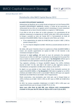 BMCE Capital Research Strategy
 Annuel Boursier 2011
                             Portefeuille cible BMCE Capital Bourse 2012

                             ALLIANCES DEVELOPPEMENT IMMOBILIER
                              Ambitionnant de bénéficier de la carotte fiscale octroyée par la Loi de Finances 2010,
                              ALLIANCES DEVELOPPEMENT IMMOBILIER s’attelle, à l’instar de ses concurrents, au
                              renforcement de son offre sur le segment social & économique à travers notamment
                              l’élargissement de sa réserve foncière dédiée à ce segment à 1 860 hectares.
                              A cet effet et afin de se doter de la taille nécessaire à la concrétisation de ses
                              ambitions (notamment un programme de 146 607 unités dont 4 055 unités achevées),
                              le Groupe a procédé au cours de l’année 2011 à l’accroissement du fonds de
                              roulement d’ALLIANCES DARNA, filiale en charge de cette filière, par le biais :
                                 •    D’une augmentation de capital de M MAD 564 pour le porter à MAD 1,4 Md au
                                      premier semestre 2011 ;
                                 •    Et, d’un emprunt obligataire de MAD 1 Md émis au second semestre de 2011 en
                                      cours.
                              De même, ADI aurait l’intention d’ouvrir le capital de sa filiale ALLIANCES DARNA à
                              travers une nouvelle augmentation de capital de MAD 1,5 Md réservée à des
                              investisseurs étrangers et locaux.
                              Concernant le resort golfique, ADI serait en cours de conclusion d’un protocole
                              d’accord avec la CDG et la SMIT pour l’accélération du développement du projet Port
                              Lixus à travers la cession d’actifs*. A noter que le Top Management affirme que la
                              concrétisation de cette opération ne devrait pas générer de pertes pour ADI.
                              Tous segments confondus, le Groupe ALLIANCES dispose d’un chiffre d’affaires
                              sécurisé de MAD 11,5 Md, dont MAD 6 Md relatif au pôle logements sociaux &
                              intermédiaires correspondant à 22 000 unités vendues au 30 juin 2011.
                              Eu égard à ce qui précède et hors impact dilutif d’une éventuelle ouverture de
                              capital d’ALLIANCES DARNA, le Top Management d’ADI table en agrégé sur un chiffre
                              d’affaires de M MAD 5 379,2 en 2011 et de M MAD 7 384,0 en 2012 pour une capacité
                              bénéficiaire de M MAD 935,9 et de M MAD 1 301,9 respectivement.
                              Plutôt conservateur, nous escomptons, pour notre part, que le Groupe brasse un
                              chiffre d’affaires de M MAD 3 525,9 (+35%) en 2011 pour un RNPG de M MAD 635,6
                              (+50%).
                              En 2012, les revenus consolidés s’établiraient à M MAD 4 407,4 (+25%) pour une
                              capacité bénéficiaire part du Groupe à M MAD 771,0 (+21,3%).
                              Notre cours cible étant de MAD 988, nous réitérons notre recommandation
                              d’acheter le titre pour des P/E cibles de 18,8x en 2011 et de 15,5x en 2012.




                        * 5 parcelles hôtelières, 5 parcelles RIPT (résidences immobilières de promotion touristique) et la zone d’animation.

  ANALYSE & RECHERCHE                                                      62
 