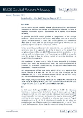 BMCE Capital Research Strategy
 Annuel Boursier 2011
                        Portefeuille cible BMCE Capital Bourse 2012


                        COLORADO

                        Dans un contexte sectoriel favorable, le leader national de la peinture pour bâtiment
                        ambitionne de poursuivre sa stratégie de différenciation marketing à travers le
                        lancement de nouveaux produits, principalement sur le segment de la peinture
                        décorative.

                        En parallèle, COLORADO compte procéder à l’élargissement de son maillage
                        territorial à travers l’ouverture de nouveaux show rooms ainsi que de nouvelles
                        agences. Dans cette optique, la société table sur l’inauguration d’une trentaine de
                        show rooms à horizon 2016 afin de développer davantage les relations avec les
                        prescripteurs (bureaux d’études, architectes et peintres).

                        Certes, la société pourrait être confrontée à court terme à une accentuation de la
                        concurrence suite à la suppression des droits de douane sur les produits finis
                        européens prévue en 2012, mais COLORADO demeure confiante compte tenu de son
                        expertise sur le territoire marocain et de l’ouverture prévue en 2012 de sa nouvelle
                        usine des produits à base de solvants, devant lui permettre d’améliorer sa
                        compétitivité en termes de prix.

                        Côté stratégique, la société reste à l’affût de toute opportunité de croissance
                        externe, soit à travers une acquisition ou à travers une implantation industrielle à
                        l’étranger. Des partenariats capitalistiques avec des opérateurs domestiques restent
                        envisageables à moyen et long terme.

                        Pour les perspectives chiffrées, nous tablons pour COLORADO sur la réalisation d’un
                        chiffre d’affaires de M MAD 694,3 en 2011 (+12,0%), pour un résultat net de
                        M MAD 89,5 (+48,1%). En 2012, les revenus devraient s’établir à M MAD 791,6 (+14%)
                        pour une capacité bénéficiaire de M MAD 99,6 (+11,3%).

                        Notre target price pour COLORADO est de MAD 103 (soit des P/E cibles 2011E et
                        2012P induits de 10,3x et de 9,3x), d’où notre recommandation d’acheter le titre
                        compte tenu d’un cours de MAD 77 observé le 30 décembre 2011.

                        SMI

                        La filiale argent du Groupe MANAGEM devrait afficher à fin 2011 des indicateurs
                        financiers en hausse, profitant de la bonne tenue du cours moyen de l’argent
                        comparativement à une année auparavant. Les indicateurs financiers de la société
                        devraient connaître néanmoins une croissance moins soutenue au cours de la 2ème
                        moitié de la même année en raison (i) de la baisse du cours moyen de l’argent
                        comparativement au S1 et (ii) du ralentissement probable de son rythme de
                        production, suite aux difficultés rencontrées en approvisionnement en eau de l’usine
                        à partir des forages voisins dans le sillage des mouvements sociaux des riverains.



  ANALYSE & RECHERCHE                                      66
 