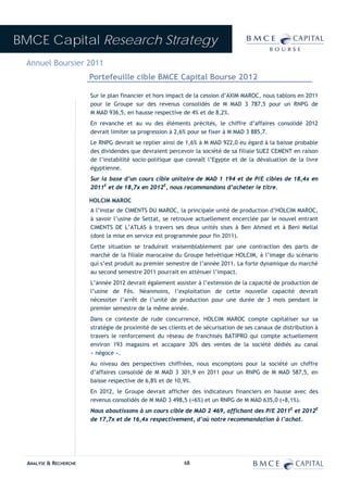 BMCE Capital Research Strategy
 Annuel Boursier 2011
                        Portefeuille cible BMCE Capital Bourse 2012

                        Sur le plan financier et hors impact de la cession d’AXIM MAROC, nous tablons en 2011
                        pour le Groupe sur des revenus consolidés de M MAD 3 787,5 pour un RNPG de
                        M MAD 936,5, en hausse respective de 4% et de 8,2%.
                        En revanche et au vu des éléments précités, le chiffre d’affaires consolidé 2012
                        devrait limiter sa progression à 2,6% pour se fixer à M MAD 3 885,7.
                        Le RNPG devrait se replier ainsi de 1,6% à M MAD 922,0 eu égard à la baisse probable
                        des dividendes que devraient percevoir la société de sa filiale SUEZ CEMENT en raison
                        de l’instabilité socio-politique que connaît l’Egypte et de la dévaluation de la livre
                        égyptienne.
                        Sur la base d’un cours cible unitaire de MAD 1 194 et de P/E cibles de 18,4x en
                        2011E et de 18,7x en 2012E, nous recommandons d’acheter le titre.

                        HOLCIM MAROC
                        A l’instar de CIMENTS DU MAROC, la principale unité de production d’HOLCIM MAROC,
                        à savoir l’usine de Settat, se retrouve actuellement encerclée par le nouvel entrant
                        CIMENTS DE L’ATLAS à travers ses deux unités sises à Ben Ahmed et à Beni Mellal
                        (dont la mise en service est programmée pour fin 2011).
                        Cette situation se traduirait vraisemblablement par une contraction des parts de
                        marché de la filiale marocaine du Groupe helvétique HOLCIM, à l’image du scénario
                        qui s’est produit au premier semestre de l’année 2011. La forte dynamique du marché
                        au second semestre 2011 pourrait en atténuer l’impact.
                        L’année 2012 devrait également assister à l’extension de la capacité de production de
                        l’usine de Fès. Néanmoins, l’exploitation de cette nouvelle capacité devrait
                        nécessiter l’arrêt de l’unité de production pour une durée de 3 mois pendant le
                        premier semestre de la même année.
                        Dans ce contexte de rude concurrence, HOLCIM MAROC compte capitaliser sur sa
                        stratégie de proximité de ses clients et de sécurisation de ses canaux de distribution à
                        travers le renforcement du réseau de franchisés BATIPRO qui compte actuellement
                        environ 193 magasins et accapare 30% des ventes de la société dédiés au canal
                        « négoce ».
                        Au niveau des perspectives chiffrées, nous escomptons pour la société un chiffre
                        d’affaires consolidé de M MAD 3 301,9 en 2011 pour un RNPG de M MAD 587,5, en
                        baisse respective de 6,8% et de 10,9%.
                        En 2012, le Groupe devrait afficher des indicateurs financiers en hausse avec des
                        revenus consolidés de M MAD 3 498,5 (+6%) et un RNPG de M MAD 635,0 (+8,1%).
                        Nous aboutissons à un cours cible de MAD 2 469, affichant des P/E 2011E et 2012E
                        de 17,7x et de 16,4x respectivement, d’où notre recommandation à l’achat.




  ANALYSE & RECHERCHE                                       68
 