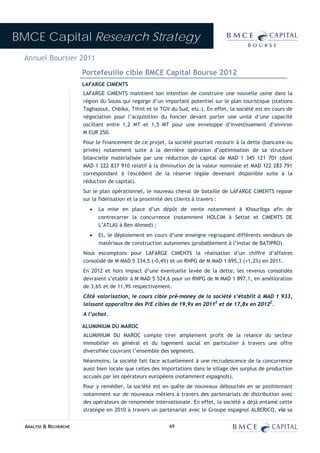 BMCE Capital Research Strategy
 Annuel Boursier 2011
                        Portefeuille cible BMCE Capital Bourse 2012
                        LAFARGE CIMENTS
                        LAFARGE CIMENTS maintient son intention de construire une nouvelle usine dans la
                        région du Souss qui regorge d’un important potentiel sur le plan touristique (stations
                        Taghazout, Chbika, Tifnit et le TGV du Sud, etc.). En effet, la société est en cours de
                        négociation pour l’acquisition du foncier devant porter une unité d’une capacité
                        oscillant entre 1,2 MT et 1,5 MT pour une enveloppe d’investissement d’environ
                        M EUR 250.
                        Pour le financement de ce projet, la société pourrait recourir à la dette (bancaire ou
                        privée) notamment suite à la dernière opération d’optimisation de sa structure
                        bilancielle matérialisée par une réduction de capital de MAD 1 345 121 701 (dont
                        MAD 1 222 837 910 relatif à la diminution de la valeur nominale et MAD 122 283 791
                        correspondant à l'excédent de la réserve légale devenant disponible suite à la
                        réduction de capital).
                        Sur le plan opérationnel, le nouveau cheval de bataille de LAFARGE CIMENTS repose
                        sur la fidélisation et la proximité des clients à travers :
                          •   La mise en place d’un dépôt de vente notamment à Khouribga afin de
                              contrecarrer la concurrence (notamment HOLCIM à Settat et CIMENTS DE
                              L’ATLAS à Ben Ahmed) ;
                          •   Et, le déploiement en cours d’une enseigne regroupant différents vendeurs de
                              matériaux de construction autonomes (probablement à l’instar de BATIPRO).
                        Nous escomptons pour LAFARGE CIMENTS la réalisation d’un chiffre d’affaires
                        consolidé de M MAD 5 334,5 (-0,4%) et un RNPG de M MAD 1 695,3 (+1,2%) en 2011.
                        En 2012 et hors impact d’une éventuelle levée de la dette, les revenus consolidés
                        devraient s’établir à M MAD 5 524,6 pour un RNPG de M MAD 1 897,1, en amélioration
                        de 3,6% et de 11,9% respectivement.
                        Côté valorisation, le cours cible pré-money de la société s’établit à MAD 1 933,
                        laissant apparaître des P/E cibles de 19,9x en 2011E et de 17,8x en 2012E.
                        A l’achat.

                        ALUMINIUM DU MAROC
                        ALUMINIUM DU MAROC compte tirer amplement profit de la relance du secteur
                        immobilier en général et du logement social en particulier à travers une offre
                        diversifiée couvrant l’ensemble des segments.
                        Néanmoins, la société fait face actuellement à une recrudescence de la concurrence
                        aussi bien locale que celles des importations dans le sillage des surplus de production
                        accusés par les opérateurs européens (notamment espagnols).
                        Pour y remédier, la société est en quête de nouveaux débouchés en se positionnant
                        notamment sur de nouveaux métiers à travers des partenariats de distribution avec
                        des opérateurs de renommée internationale. En effet, la société a déjà entamé cette
                        stratégie en 2010 à travers un partenariat avec le Groupe espagnol ALBERICO, via sa


  ANALYSE & RECHERCHE                                      69
 