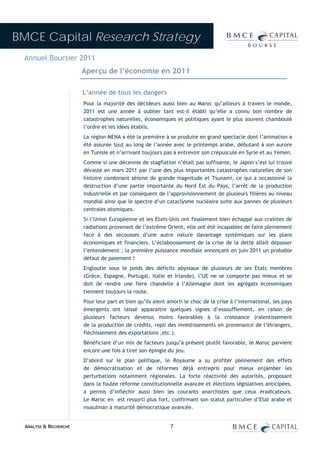 BMCE Capital Research Strategy
 Annuel Boursier 2011
                        Aperçu de l’économie en 2011

                        L’année de tous les dangers
                        Pour la majorité des décideurs aussi bien au Maroc qu’ailleurs à travers le monde,
                        2011 est une année à oublier tant est-il établi qu’elle a connu bon nombre de
                        catastrophes naturelles, économiques et politiques ayant le plus souvent chamboulé
                        l’ordre et les idées établis.
                        La région MENA a été la première à se produire en grand spectacle dont l’animation a
                        été assurée tout au long de l’année avec le printemps arabe, débutant à son aurore
                        en Tunisie et n’arrivant toujours pas à entrevoir son crépuscule en Syrie et au Yémen.
                        Comme si une décennie de stagflation n’était pas suffisante, le Japon s’est lui trouvé
                        dévasté en mars 2011 par l’une des plus importantes catastrophes naturelles de son
                        histoire combinant séisme de grande magnitude et Tsunami, ce qui a occasionné la
                        destruction d’une partie importante du Nord Est du Pays, l’arrêt de la production
                        industrielle et par conséquent de l’approvisionnement de plusieurs filières au niveau
                        mondial ainsi que le spectre d’un cataclysme nucléaire suite aux pannes de plusieurs
                        centrales atomiques.
                        Si l’Union Européenne et les Etats-Unis ont finalement bien échappé aux craintes de
                        radiations provenant de l’extrême Orient, elle ont été incapables de faire pleinement
                        face à des secousses d’une autre nature davantage systémiques sur les plans
                        économiques et financiers. L’éclaboussement de la crise de la dette allait dépasser
                        l’entendement ; la première puissance mondiale annonçant en juin 2011 un probable
                        défaut de paiement !
                        Engloutie sous le poids des déficits abyssaux de plusieurs de ses Etats membres
                        (Grèce, Espagne, Portugal, Italie et Irlande), l’UE ne se comporte pas mieux et se
                        doit de rendre une fière chandelle à l’Allemagne dont les agrégats économiques
                        tiennent toujours la route.
                        Pour leur part et bien qu’ils aient amorti le choc de la crise à l’international, les pays
                        émergents ont laissé apparaitre quelques signes d’essoufflement, en raison de
                        plusieurs facteurs devenus moins favorables à la croissance (ralentissement
                        de la production de crédits, repli des investissements en provenance de l’étrangers,
                        fléchissement des exportations ,etc.).
                        Bénéficiant d’un mix de facteurs jusqu’à présent plutôt favorable, le Maroc parvient
                        encore une fois à tirer son épingle du jeu.
                        D’abord sur le plan politique, le Royaume a su profiter pleinement des effets
                        de démocratisation et de réformes déjà entrepris pour mieux enjamber les
                        perturbations notamment régionales. La forte réactivité des autorités, proposant
                        dans la foulée réforme constitutionnelle avancée et élections législatives anticipées,
                        a permis d’infléchir aussi bien les courants anarchistes que ceux éradicateurs.
                        Le Maroc en est ressorti plus fort, confirmant son statut particulier d’Etat arabe et
                        musulman à maturité démocratique avancée.


  ANALYSE & RECHERCHE                                        7
 