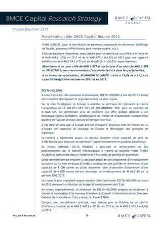 BMCE Capital Research Strategy
 Annuel Boursier 2011
                        Portefeuille cible BMCE Capital Bourse 2012
                        filiale ALUCOIL, pour la distribution de panneaux composites en aluminium (habillage
                        de façade, panneaux réfléchissants pour énergie solaire, etc.).
                        Côté perspectives financières, nous tablons pour la société sur un chiffre d’affaires de
                        M MAD 648,2 (+5%) en 2011 et de M MAD 677,3 (+4,5%) en 2012 pour une capacité
                        bénéficiaire de M MAD 59,1 (+7%) et de M MAD 65,3 (+10,5%) respectivement.
                        Aboutissons à un cours cible de MAD 1 577 et sur la base d’un cours de MAD 1 358
                        au 30/12/2011, nous recommandons d’accumuler le titre dans les portefeuilles.
                        A ce niveau de valorisation, ALUMINIUM DU MAROC traite à 12,4x et à 11,3x sa
                        capacité bénéficiaire estimée en 2011 et en 2012.



                        DELTA HOLDING
                        A contre-courants des secousses économiques, DELTA HOLDING a fait de 2011 l’année
                        des tremplins stratégiques et organisationnels les plus risqués.
                        Sur le plan stratégique, le Groupe a accéléré sa politique de croissance à travers
                        l’acquisition de LA SOCIETE DES SELS DE MOHAMMEDIA –SSM– pour un montant de
                        M MAD 655, lui permettant ainsi de renforcer son offre globale destinée à ses
                        principaux clients européens (gestionnaires de routes et d’autoroutes européennes)
                        souvent en rupture de stock de sels en période hivernale.
                        C’est dans ce sens que le Groupe prévoit d’acquérir plusieurs sites en France en vu
                        d’élargir ses capacités de stockage en Europe et développer des synergies de
                        logistique.
                        La société a également acquis un bateau bitumier d’une capacité de près de
                        5 000 tonnes pour sécuriser et optimiser l’approvisionnement en produits bitumineux.
                        An niveau national, DELTA HOLDING a poursuivi le renforcement de son
                        positionnement sur le marché métallurgique à travers sa nouvelle filiale FONEX
                        ALUMINIUM spécialisée dans la fonderie et l’extrusion de profilés en aluminium.
                        Cette dernière devrait entamer la seconde phase de son programme d’investissement
                        qui porte sur la mise en place d’unités d’anodisation des profilés en aluminium d’une
                        capacité de 8 000 tonnes et d’une deuxième ligne d’extrusion d’aluminium d’une
                        capacité de 6 000 tonnes devant nécessiter un investissement de M MAD 40 sur la
                        période 2012-2015.
                        Le risque le plus important auquel pourrait être confrontée DELTA HOLDING au cours
                        de 2012 demeure la réduction du budget d’investissement de l’Etat.
                        Au niveau organisationnel, le fondateur de DELTA HOLDING prépare sa succession à
                        travers la nomination d’un nouveau Président du Conseil d’Administration et Directeur
                        Général de la société en l’occurrence, M. Fouad FAHIM.
                        Compte tenu des éléments précités, nous tablons pour le Holding sur un chiffre
                        d’affaires consolidé de M MAD 2 430,2 (+10,3%) en 2011 et de M MAD 2 635,1 (+8,4%)
                        en 2012.
  ANALYSE & RECHERCHE                                       70
 