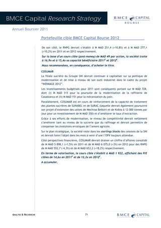 BMCE Capital Research Strategy
 Annuel Boursier 2011

                        Portefeuille cible BMCE Capital Bourse 2012

                        De son côté, le RNPG devrait s’établir à M MAD 251,4 (+10,8%) et à M MAD 277,1
                        (+10,2%) en 2011 et en 2012 respectivement.
                        Sur la base d’un cours cible (post-money) de MAD 49 par action, la société traite
                        à 16,9x et à 15,4x sa capacité bénéficiaire 2011E et 2012E.
                        Nous recommandons, en conséquence, d’acheter le titre.

                        COSUMAR
                        La filiale sucrière du Groupe SNI devrait continuer à capitaliser sur sa politique de
                        modernisation et de mise à niveau de son outil industriel dans le cadre du projet
                        “INDIMAGE 2012”.
                        Les investissements budgétisés pour 2011 sont conséquents portant sur M MAD 728,
                        dont (i) M MAD 313 pour la poursuite de la modernisation de la raffinerie de
                        Casablanca et (ii) M MAD 151 pour la mécanisation du pain.
                        Parallèlement, COSUMAR est en cours de renforcement de la capacité de traitement
                        des plantes sucrières de SUNABEL et de SURAC (laquelle devrait également poursuivre
                        son projet d’extension des usines de Mechraa Belksiri et de Ksibia à 12 000 tonnes par
                        jour pour un investissement de M MAD 350) et d’améliorer le taux d’extraction.
                        Grâce à ses efforts de modernisation, le niveau de compétitivité devrait nettement
                        s’améliorer tant au niveau de la sucrerie que du raffinage et devrait permettre de
                        compenser les évolutions erratiques de l’amont agricole.
                        Sur le plan stratégique, la société reste dans les startings blocks des cessions de la SNI
                        et devrait faire l’objet dans les mois à venir d’une l’OPV toujours attendue.
                        Côté perspectives financières, COSUMAR devrait drainer un chiffre d’affaires consolidé
                        de M MAD 5 898,1 (+1,5%) en 2011 et de M MAD 6 075,0 (+3%) en 2012 pour des RNPG
                        de M MAD 552,7 (-4,3%) et de M MAD 653,2 (+18,2%) respectivement.
                        En terme de valorisation, le cours cible s’établit à MAD 1 922, affichant des P/E
                        cibles de 14,6x en 2011E et de 12,3x en 2012E.
                        A accumuler.




  ANALYSE & RECHERCHE                                        71
 