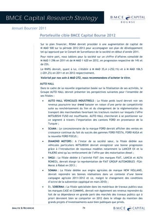 BMCE Capital Research Strategy
 Annuel Boursier 2011
                        Portefeuille cible BMCE Capital Bourse 2012

                        Sur le plan financier, RISMA devrait procéder à une augmentation de capital de
                        M MAD 500 sur la période 2012-2013 pour accompagner son plan de développement
                        tel qu’approuvé par le Conseil de Surveillance de la société en début d’année 2011.
                        Pour notre part, nous tablons pour la société sur un chiffre d’affaires consolidé de
                        M MAD 1 296 en 2011 et de M MAD 1 620 en 2012, en progression respective de 14% et
                        de 25%.
                        Le RNPG devrait, quant à lui, s’établir à M MAD 35,4 (+252,1%) et à M MAD 106,5
                        (+201,2%) en 2011 et en 2012 respectivement.
                        Valorisé par nos soin à MAD 272, nous recommandons d’acheter le titre.

                        AUTO HALL
                        Dans le cadre de sa nouvelle organisation basée sur la filialisation de ses activités, le
                        Groupe AUTO HALL devrait présenter les perspectives suivantes pour l’ensemble de
                        ses filiales :
                         •    AUTO HALL VEHICULES INDUSTRIELS : La filiale poids lourd devrait voir ses
                              revenus poursuivre leur trend baissier en raison d’une perte de compétitivité
                              suite au renchérissement du Yen et du changement de la réglementation du
                              transport des marchandises favorisant les tracteurs routiers sur lesquels l’offre
                              MITSUBISHI FUSO est insuffisante. AUTO HALL chercherait à se positionner sur
                              ce segment à travers l’importation des camions FORD en provenance de la
                              Turquie ;
                         •    SCAMA : Le concessionnaire de la marque FORD devrait afficher des ventes en
                              croissance continue du fait du succès des gammes FORD FIESTA, FORD KUGA et
                              la nouvelle FORD FOCUS ;
                         •    DIAMOND MOTORS : A l’instar de sa société sœur, la filiale dédiée aux
                              véhicules particuliers MITSUBISHI devrait enregistrer une bonne progression
                              grâce à l’introduction de nouveaux modèles notamment la LANCER EX et la
                              PAJERO ainsi qu’au renforcement de l’offre par des motorisation diesel ;
                         •    SNGU : La filiale dédiée à l’activité FIAT (les marques FIAT, LANCIA et ALFA
                              ROMEO), devrait élargir la représentation de FIAT GROUP AUTOMOBILES –FGA-
                              Maroc à Rabat en 2013 ;
                         •    SOMMA : La filiale dédiée aux engins agricoles de marque NEW HOLLAND,
                              devrait reprendre ses bonnes réalisations dans un contexte d’une bonne
                              campagne agricole 2011/2012 et ce, malgré le changement des conditions
                              d’octroi de la subvention (appliqué en mars 2010) ;
                         •    Et, SOBERMA : La filiale spécialisée dans les matériaux de travaux publics sous
                              les marques CASE et CUMMINS, devrait voir également ses revenus reprendre du
                              fait de sa dépendance en grande parti des marchés des travaux publics qui à
                              priori devraient bien se comporter en 2012 dans le sillage du maintien des
                              grands projets d’investissements aussi bien publiques que privés.

  ANALYSE & RECHERCHE                                       74
 