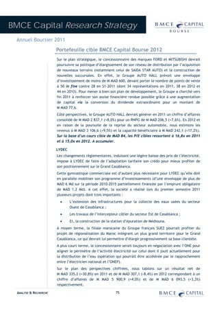 BMCE Capital Research Strategy
 Annuel Boursier 2011
                        Portefeuille cible BMCE Capital Bourse 2012
                        Sur le plan stratégique, le concessionnaire des marques FORD et MITSUBISHI devrait
                        poursuivre sa politique d’élargissement de son réseau de distribution par l’acquisition
                        de nouveaux terrains (notamment celui de SAIDA STAR AUTO) et la construction de
                        nouvelles succursales. En effet, le Groupe AUTO HALL prévoit une enveloppe
                        d’investissement de moins de M MAD 600, devant porter le nombre de points de vente
                        à 50 in fine contre 28 en S1-2011 (dont 34 représentations en 2011, 38 en 2012 et
                        44 en 2013). Pour mener à bien son plan de développement, le Groupe a cherché vers
                        fin 2011 à renforcer son assise financière rendue possible grâce à une augmentation
                        de capital via la conversion du dividende extraordinaire pour un montant de
                        M MAD 77,6.
                        Côté perspectives, le Groupe AUTO HALL devrait générer en 2011 un chiffre d’affaires
                        consolidé de M MAD 2 837,1 (+8,0%) pour un RNPG de M MAD 206,5 (+7,6%). En 2012 et
                        en raison de la poursuite de la reprise du secteur automobile, nous estimons les
                        revenus à M MAD 3 106,6 (+9,5%) et la capacité bénéficiaire à M MAD 242,1 (+17,2%).
                        Sur la base d’un cours cible de MAD 84, les P/E cibles ressortent à 16,8x en 2011
                        et à 15,0x en 2012. A accumuler.

                        LYDEC
                        Les changements réglementaires, induisant une légère baisse des prix de l’électricité,
                        impose à LYDEC de faire de l’adaptation tarifaire son crédo pour mieux profiter de
                        son positionnement sur le Grand Casablanca.
                        Cette gymnastique commerciale est d’autant plus nécessaire pour LYDEC qu’elle doit
                        en parallèle mobiliser son programme d’investissements (d’une enveloppe de plus de
                        MAD 6 Md sur la période 2010-2015 partiellement financée par l’emprunt obligataire
                        de MAD 1,2 Md). A cet effet, la société a réalisé lors du premier semestre 2011
                        plusieurs projets dont trois importants :
                          •     L’extension des infrastructures pour la collecte des eaux usées du secteur
                                Ouest de Casablanca ;
                          •     Les travaux de l’intercepteur côtier du secteur Est de Casablanca ;
                          •     Et, la construction de la station d’épuration de Médiouna.
                        A moyen terme, la filiale marocaine du Groupe français SUEZ pourrait profiter du
                        projet de régionalisation du Maroc intégrant un plus grand territoire pour le Grand
                        Casablanca, ce qui devrait lui permettre d’élargir progressivement sa base clientèle.
                        A plus court terme, le concessionnaire serait toujours en négociation avec l’ONE pour
                        aligner le périmètre de l’activité électricité sur celui dont il jouit actuellement pour
                        la distribution de l’eau (opération qui pourrait être accélérée par le rapprochement
                        entre l’électricien national et l’ONEP).
                        Sur le plan des perspectives chiffrées, nous tablons sur un résultat net de
                        M MAD 335,2 (+30,8%) en 2011 et de M MAD 307,1 (-8,4%) en 2012 correspondant à un
                        chiffre d’affaires de M MAD 5 900,9 (+4,0%) et de M MAD 6 093,5 (+3,3%)
                        respectivement.

  ANALYSE & RECHERCHE                                       75
 