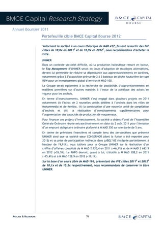 BMCE Capital Research Strategy
 Annuel Boursier 2011
                        Portefeuille cible BMCE Capital Bourse 2012

                        Valorisant la société à un cours théorique de MAD 417, faisant ressortir des P/E
                        cibles de 10,0x en 2011E et de 10,9x en 2012P, nous recommandons d’acheter le
                        titre.

                        UNIMER
                        Dans un contexte sectoriel difficile, où la production halieutique ressort en baisse,
                        le Top Management d’UNIMER serait en cours d’adoption de stratégies alternatives,
                        devant lui permettre de réduire sa dépendance aux approvisionnements en sardines,
                        notamment grâce à l’acquisition prévue de 2 à 3 bateaux de pêche hauturière de type
                        RSW pour un investissement global d’environ M MAD 100.
                        Le Groupe serait également à la recherche de possibilités d’approvisionnement en
                        matières premières sur d’autres marchés à l’instar de la politique des achats en
                        vigueur pour les anchois.
                        En terme d’investissements, UNIMER s’est engagé dans plusieurs projets en 2011
                        notamment (i) l’achat de 2 nouvelles unités dédiées à l’anchois dans les villes de
                        Mohammedia et de Kénitra, (ii) la construction d’une nouvelle unité de congélation
                        d’anchois et (iii) la réalisation d’investissements supplémentaires pour
                        l’augmentation des capacités de production de maquereaux.
                        Pour financer ces projets d’investissement, la société a obtenu l’aval de l’Assemblée
                        Générale Ordinaire réunie extraordinairement en date du 2 août 2011 pour l’émission
                        d’un emprunt obligataire ordinaire plafonné à M MAD 350 sur une durée de 5 ans.
                        En terme de prévisions financières et compte tenu des perspectives que présente
                        UNIMER ainsi que sa société sœur CONSERNOR (dont la fusion a été reportée pour
                        2012) et sa prise de participation indirecte dans LABEL’VIE (intégrée partiellement à
                        hauteur de 19,91%), nous tablons pour le Groupe UNIMER sur la réalisation d’un
                        chiffre d’affaires consolidé de M MAD 2 920,4 en 2011 (+46,1%) et de M MAD 3 693,9
                        en 2012 (+26,5%). Le RNPG devrait, quant à lui, s’établir à M MAD 108,2 en 2011
                        (+15,4%) et à M MAD 128,9 en 2012 (+19,1%).
                        Sur la base d’un cours cible de MAD 196, présentant des P/E cibles 2011E et 2012P
                        de 18,1x et de 15,2x respectivement, nous recommandons de conserver le titre
                        UNIMER.




  ANALYSE & RECHERCHE                                      76
 