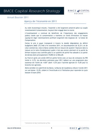 BMCE Capital Research Strategy
 Annuel Boursier 2011
                        Aperçu de l’économie en 2011

                        Au volet économique ensuite, l’essentiel a été largement préservé grâce au couple
                        investissement/consommation, toujours bien engagé dans la course.
                        L’investissement a continué de bénéficier de l’importance des engagements
                        publics tandis que la consommation a maintenu un trend d’évolution en hausse
                        (quoiqu’en léger ralentissement) profitant largement des largesses de la Caisse de
                        Compensation.
                        Certes le prix à payer transparait à travers la double dégradation du déficit
                        budgétaire (MAD -27,5 Md à fin novembre 2011, en alourdissement de 32,2% ) et de
                        celui commercial, mais le Maroc semble être en mesure de soutenir l’épreuve dans la
                        mesure où le ratio d’endettement public n’est pas encore alarmant et la parité du
                        Dirham toujours sous contrôle grâce à un système de parité fixe adossée à un panier
                        de devises dont principalement l’EURO et le DOLLAR.
                        Au final et après une année 2010 en petite forme avec un taux de croissance du PIB
                        limité à +3,7%, les dernières prévisions pour 2011 tablent sur une progression plus
                        soutenue de l’ordre de +4,8%* (dont +3,5% pour l’activité agricole et +5,0% pour la
                        branche non agricole).
                        Moins sensible à la spécificité du Maroc, la Bourse de Casablanca clôture l’année 2011
                        sur une baisse –12,9%, cédant à l’incertitude et à l’hésitation pour reprendre le cycle
                        baissier d’avant 2010.




                        * Estimations du Haut Commissariat au Plan.


  ANALYSE & RECHERCHE                                                 8
 