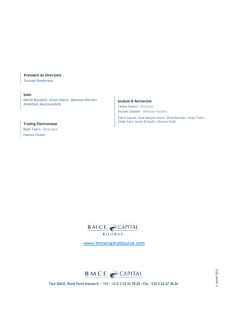 Président du Directoire
Youssef Benkirane



Sales
Mehdi Bouabid, Anass Mikou, Mamoun Kettani                  Analyse & Recherche
Abdelilah Moutasseddik
                                                            Fadwa Housni - Directeur
                                                            Hicham Saâdani – Directeur Adjoint

                                                            Zahra Lazrak, Aida Mejjati Alami, Ghita Benider, Hajar Tahri,
                                                            Zineb Tazi, Ismail El Kadiri, Dounia Filali
Trading Électronique
Badr Tahri – Directeur
Hamza Chami




                                      www.bmcecapitalbourse.com
                                                                                                                            © Janvier 2012




                Tour BMCE, Rond Point Hassan II — Tél : +212 5 22 42 78 20 - Fax +212 5 22 27 38 26
 