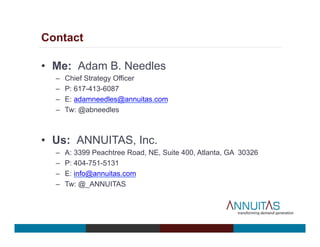 Contact
•  Me: Adam B. Needles
–  Chief Strategy Officer
–  P: 617-413-6087
–  E: adamneedles@annuitas.com
–  Tw: @abneedles
•  Us: ANNUITAS, Inc.
–  A: 3399 Peachtree Road, NE, Suite 400, Atlanta, GA 30326
–  P: 404-751-5131
–  E: info@annuitas.com
–  Tw: @_ANNUITAS
 