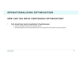 •  Full,	closed-loop	‘point	visualizaTon’	of	performance	
§  Focus	on	content,	channel,	LDT	and	sales	‘levers’	
§  Iden1fy	how/where	incremental	adjustments	can	impact	the	en1re	lead-to-revenue	equa1on	
48	
OPERATIONALIZING	OPTIMIZATION	
H O W 	 C A N 	 Y O U 	 D R I V E 	 C O N T I N U O U S 	 O P T I M I Z A T I O N ? 	
 