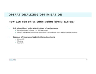 •  Full,	closed-loop	‘point	visualizaTon’	of	performance	
§  Focus	on	content,	channel,	LDT	and	sales	‘levers’	
§  Iden1fy	how/where	incremental	adjustments	can	impact	the	en1re	lead-to-revenue	equa1on	
•  Cadence	of	review	and	opTmizaTon	acTon	items	
§  Bi-monthly	
§  Monthly	
§  Quarterly	
49	
OPERATIONALIZING	OPTIMIZATION	
H O W 	 C A N 	 Y O U 	 D R I V E 	 C O N T I N U O U S 	 O P T I M I Z A T I O N ? 	
 