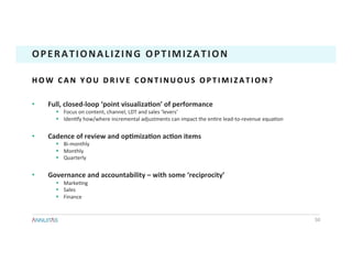 •  Full,	closed-loop	‘point	visualizaTon’	of	performance	
§  Focus	on	content,	channel,	LDT	and	sales	‘levers’	
§  Iden1fy	how/where	incremental	adjustments	can	impact	the	en1re	lead-to-revenue	equa1on	
•  Cadence	of	review	and	opTmizaTon	acTon	items	
§  Bi-monthly	
§  Monthly	
§  Quarterly	
•  Governance	and	accountability	–	with	some	‘reciprocity’	
§  Marke1ng	
§  Sales	
§  Finance	
50	
OPERATIONALIZING	OPTIMIZATION	
H O W 	 C A N 	 Y O U 	 D R I V E 	 C O N T I N U O U S 	 O P T I M I Z A T I O N ? 	
 