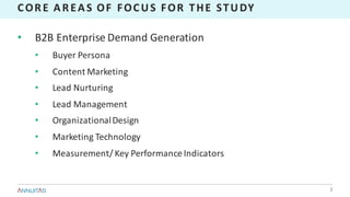 CORE	AREAS	OF	FOCUS	FOR	THE	STUDY
• B2B	Enterprise	Demand	Generation
• Buyer	Persona
• Content	Marketing
• Lead	Nurturing
• Lead	Management
• Organizational	Design
• Marketing	Technology
• Measurement/	Key	Performance	Indicators
3
 