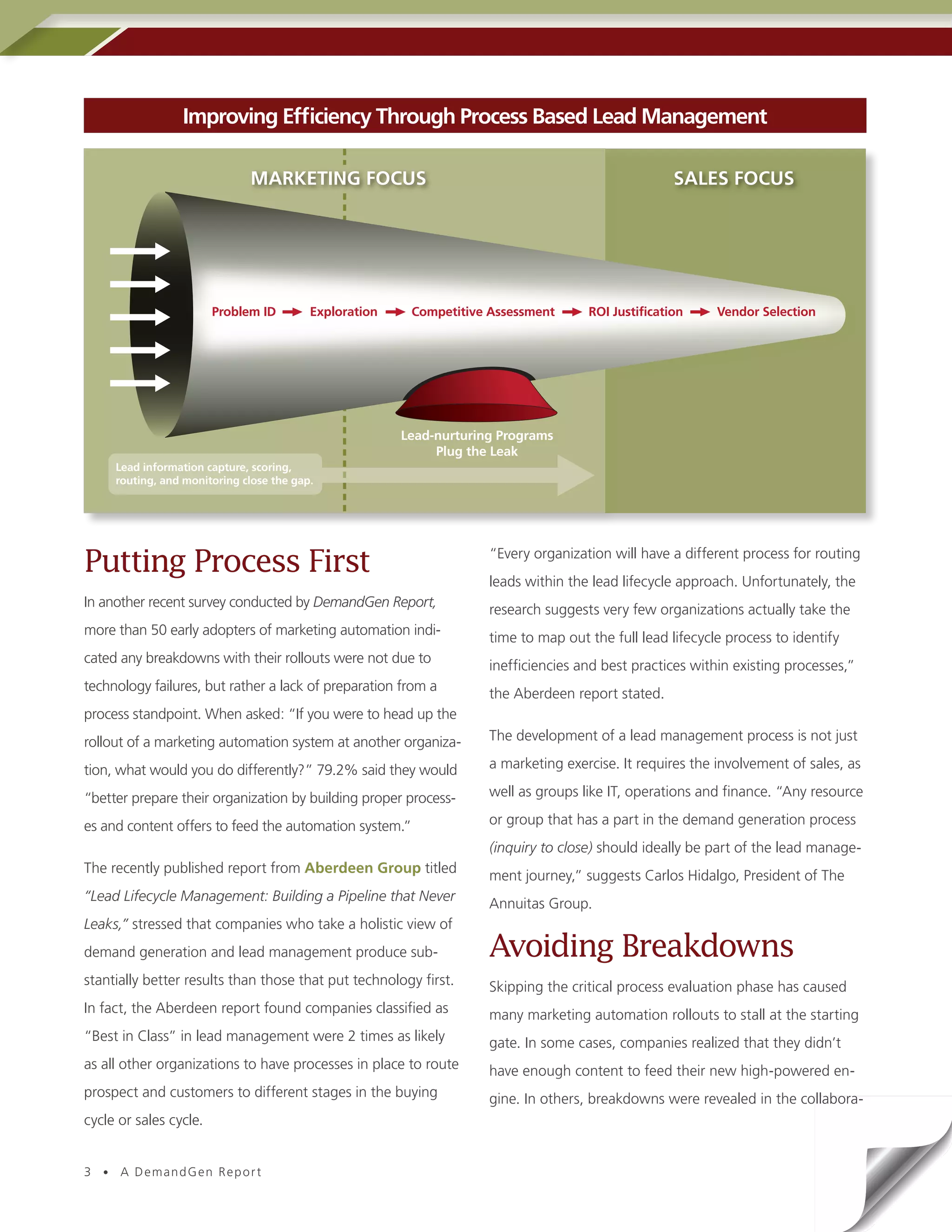 Improving Efficiency Through Process Based Lead Management

                              MARKETING FOCUS                                                       SALES FOCUS




                        Problem ID        Exploration    Competitive Assessment      ROI Justification     Vendor Selection




                                                        Lead-nurturing Programs
                                                             Plug the Leak
     Lead information capture, scoring,
     routing, and monitoring close the gap.




Putting Process First                                                “Every organization will have a different process for routing
                                                                     leads within the lead lifecycle approach. Unfortunately, the
In another recent survey conducted by DemandGen Report,
                                                                     research suggests very few organizations actually take the
more than 50 early adopters of marketing automation indi-
                                                                     time to map out the full lead lifecycle process to identify
cated any breakdowns with their rollouts were not due to
                                                                     inefficiencies and best practices within existing processes,”
technology failures, but rather a lack of preparation from a
                                                                     the Aberdeen report stated.
process standpoint. When asked: “If you were to head up the
rollout of a marketing automation system at another organiza-        The development of a lead management process is not just

tion, what would you do differently?” 79.2% said they would          a marketing exercise. It requires the involvement of sales, as

“better prepare their organization by building proper process-       well as groups like IT, operations and finance. “Any resource

es and content offers to feed the automation system.”                or group that has a part in the demand generation process
                                                                     (inquiry to close) should ideally be part of the lead manage-
The recently published report from Aberdeen Group titled
                                                                     ment journey,” suggests Carlos Hidalgo, President of The
“Lead Lifecycle Management: Building a Pipeline that Never
                                                                     Annuitas Group.
Leaks,” stressed that companies who take a holistic view of
demand generation and lead management produce sub-                   Avoiding Breakdowns
stantially better results than those that put technology first.      Skipping the critical process evaluation phase has caused
In fact, the Aberdeen report found companies classified as           many marketing automation rollouts to stall at the starting
“Best in Class” in lead management were 2 times as likely            gate. In some cases, companies realized that they didn’t
as all other organizations to have processes in place to route       have enough content to feed their new high-powered en-
prospect and customers to different stages in the buying             gine. In others, breakdowns were revealed in the collabora-
cycle or sales cycle.


3 • A DemandGen Repor t
 