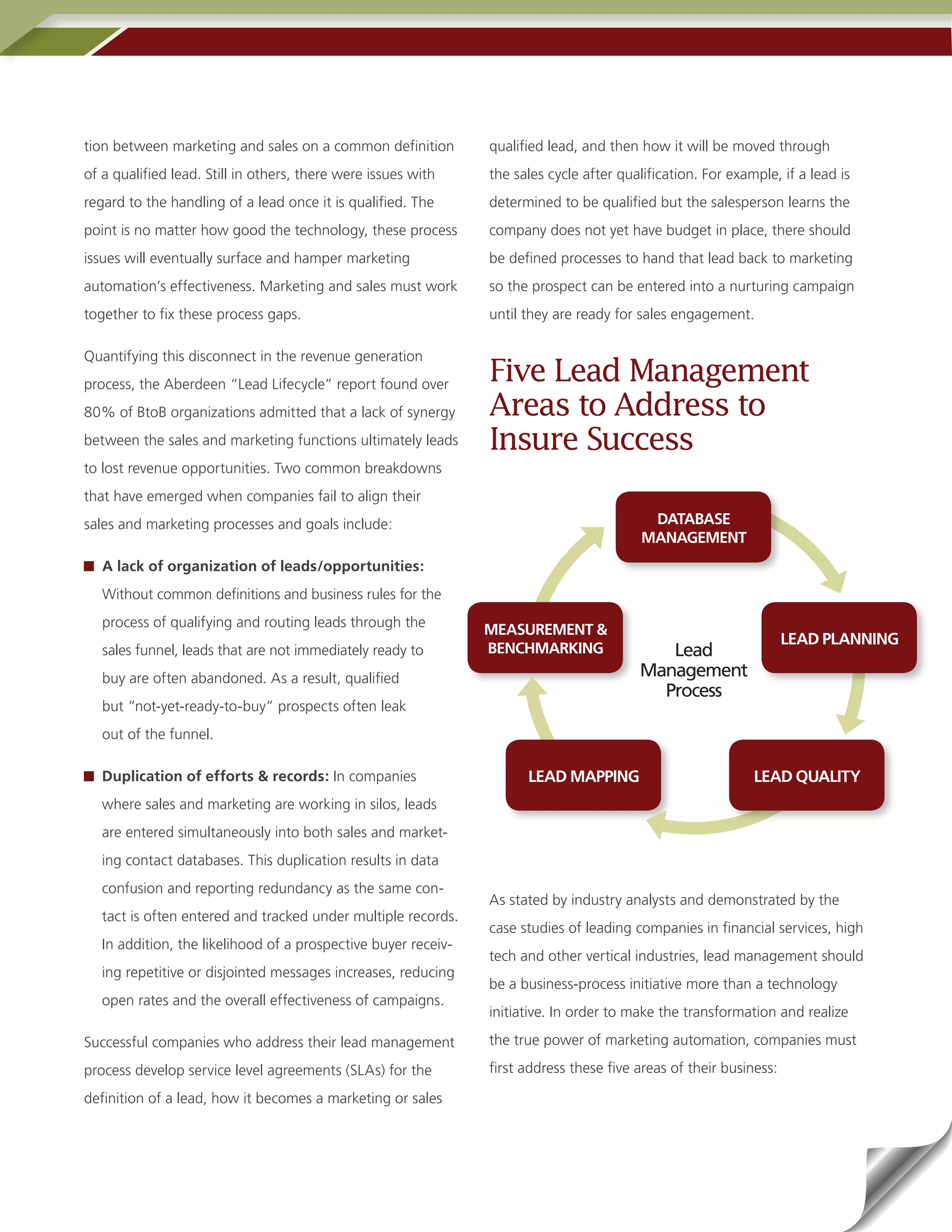 tion between marketing and sales on a common definition         qualified lead, and then how it will be moved through
of a qualified lead. Still in others, there were issues with    the sales cycle after qualification. For example, if a lead is
regard to the handling of a lead once it is qualified. The      determined to be qualified but the salesperson learns the
point is no matter how good the technology, these process       company does not yet have budget in place, there should
issues will eventually surface and hamper marketing             be defined processes to hand that lead back to marketing
automation’s effectiveness. Marketing and sales must work       so the prospect can be entered into a nurturing campaign
together to fix these process gaps.                             until they are ready for sales engagement.

Quantifying this disconnect in the revenue generation
process, the Aberdeen “Lead Lifecycle” report found over
                                                                Five Lead Management
80% of BtoB organizations admitted that a lack of synergy       Areas to Address to
between the sales and marketing functions ultimately leads      Insure Success
to lost revenue opportunities. Two common breakdowns
that have emerged when companies fail to align their
sales and marketing processes and goals include:                                           DATABASE
                                                                                          MANAGEMENT
   A lack of organization of leads/opportunities:
   Without common definitions and business rules for the
   process of qualifying and routing leads through the
                                                                MEASUREMENT &
                                                                                                                    LEAD PLANNING
   sales funnel, leads that are not immediately ready to        BENCHMARKING                Lead
   buy are often abandoned. As a result, qualified                                       Management
                                                                                           Process
   but “not-yet-ready-to-buy” prospects often leak
   out of the funnel.

   Duplication of efforts & records: In companies                     LEAD MAPPING                           LEAD QUALITY
   where sales and marketing are working in silos, leads
   are entered simultaneously into both sales and market-
   ing contact databases. This duplication results in data
   confusion and reporting redundancy as the same con-
                                                                As stated by industry analysts and demonstrated by the
   tact is often entered and tracked under multiple records.
                                                                case studies of leading companies in financial services, high
   In addition, the likelihood of a prospective buyer receiv-
                                                                tech and other vertical industries, lead management should
   ing repetitive or disjointed messages increases, reducing
                                                                be a business-process initiative more than a technology
   open rates and the overall effectiveness of campaigns.
                                                                initiative. In order to make the transformation and realize

Successful companies who address their lead management          the true power of marketing automation, companies must

process develop service level agreements (SLAs) for the         first address these five areas of their business:

definition of a lead, how it becomes a marketing or sales
 