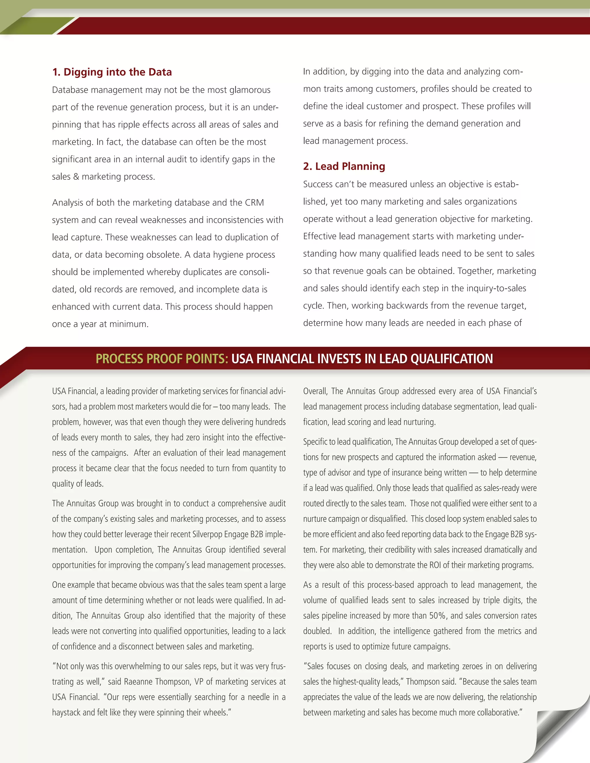 1. Digging into the Data                                                      In addition, by digging into the data and analyzing com-

Database management may not be the most glamorous                             mon traits among customers, profiles should be created to

part of the revenue generation process, but it is an under-                   define the ideal customer and prospect. These profiles will

pinning that has ripple effects across all areas of sales and                 serve as a basis for refining the demand generation and

marketing. In fact, the database can often be the most                        lead management process.

significant area in an internal audit to identify gaps in the
                                                                              2. Lead Planning
sales & marketing process.
                                                                              Success can’t be measured unless an objective is estab-

Analysis of both the marketing database and the CRM                           lished, yet too many marketing and sales organizations

system and can reveal weaknesses and inconsistencies with                     operate without a lead generation objective for marketing.

lead capture. These weaknesses can lead to duplication of                     Effective lead management starts with marketing under-

data, or data becoming obsolete. A data hygiene process                       standing how many qualified leads need to be sent to sales

should be implemented whereby duplicates are consoli-                         so that revenue goals can be obtained. Together, marketing

dated, old records are removed, and incomplete data is                        and sales should identify each step in the inquiry-to-sales

enhanced with current data. This process should happen                        cycle. Then, working backwards from the revenue target,

once a year at minimum.                                                       determine how many leads are needed in each phase of



              PROCESS PROOF POINTS: USA FINANCIAL INVESTS IN LEAD QUALIFICATION

USA Financial, a leading provider of marketing services for financial advi-   Overall, The Annuitas Group addressed every area of USA Financial’s
sors, had a problem most marketers would die for – too many leads. The        lead management process including database segmentation, lead quali-
problem, however, was that even though they were delivering hundreds          fication, lead scoring and lead nurturing.
of leads every month to sales, they had zero insight into the effective-      Specific to lead qualification, The Annuitas Group developed a set of ques-
ness of the campaigns. After an evaluation of their lead management           tions for new prospects and captured the information asked — revenue,
process it became clear that the focus needed to turn from quantity to        type of advisor and type of insurance being written — to help determine
quality of leads.                                                             if a lead was qualified. Only those leads that qualified as sales-ready were
The Annuitas Group was brought in to conduct a comprehensive audit            routed directly to the sales team. Those not qualified were either sent to a
of the company’s existing sales and marketing processes, and to assess        nurture campaign or disqualified. This closed loop system enabled sales to
how they could better leverage their recent Silverpop Engage B2B imple-       be more efficient and also feed reporting data back to the Engage B2B sys-
mentation. Upon completion, The Annuitas Group identified several             tem. For marketing, their credibility with sales increased dramatically and
opportunities for improving the company’s lead management processes.          they were also able to demonstrate the ROI of their marketing programs.

One example that became obvious was that the sales team spent a large         As a result of this process-based approach to lead management, the
amount of time determining whether or not leads were qualified. In ad-        volume of qualified leads sent to sales increased by triple digits, the
dition, The Annuitas Group also identified that the majority of these         sales pipeline increased by more than 50%, and sales conversion rates
leads were not converting into qualified opportunities, leading to a lack     doubled. In addition, the intelligence gathered from the metrics and
of confidence and a disconnect between sales and marketing.                   reports is used to optimize future campaigns.

“Not only was this overwhelming to our sales reps, but it was very frus-      “Sales focuses on closing deals, and marketing zeroes in on delivering
trating as well,” said Raeanne Thompson, VP of marketing services at          sales the highest-quality leads,” Thompson said. “Because the sales team
USA Financial. “Our reps were essentially searching for a needle in a         appreciates the value of the leads we are now delivering, the relationship
haystack and felt like they were spinning their wheels.”                      between marketing and sales has become much more collaborative.”
5 • A DemandGen Repor t
 