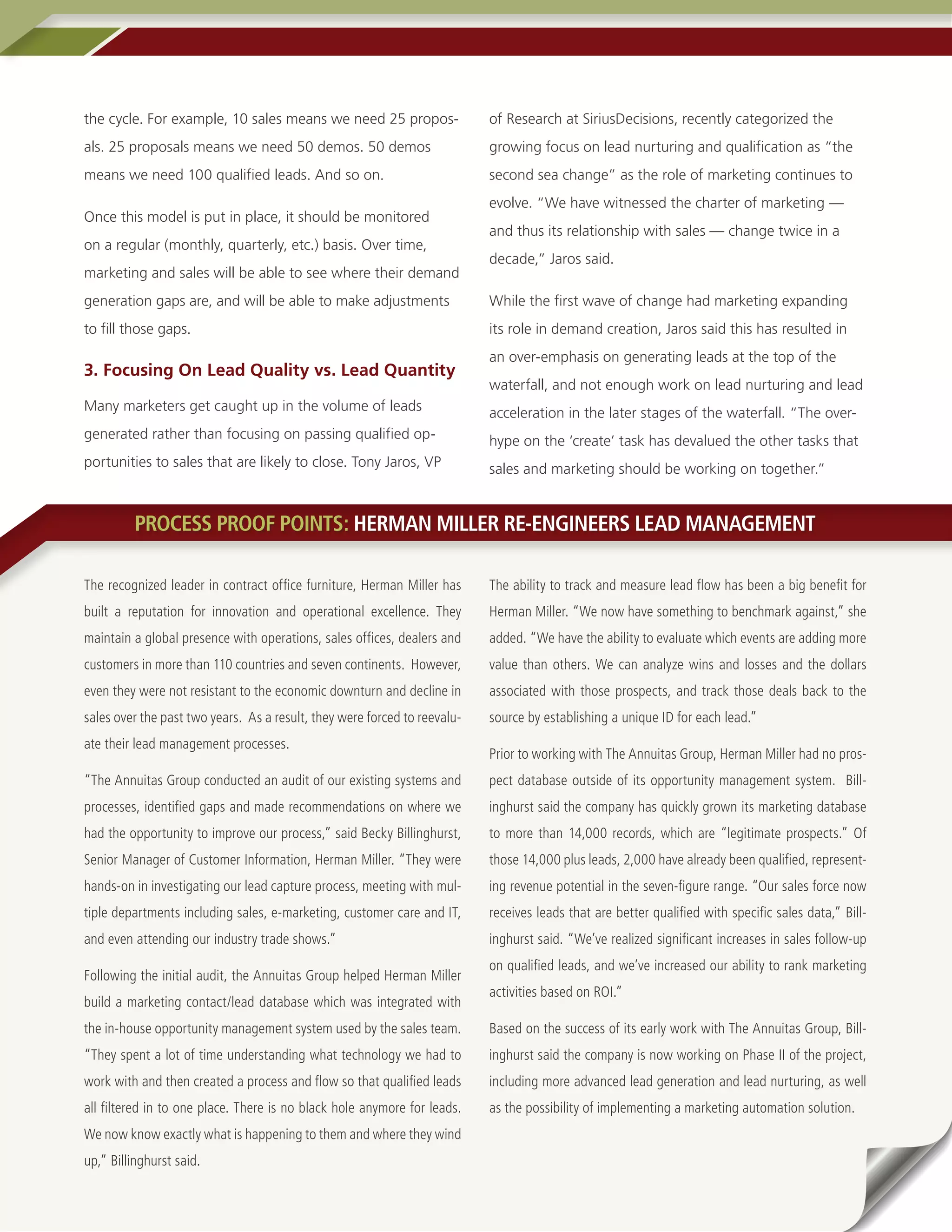 the cycle. For example, 10 sales means we need 25 propos-                  of Research at SiriusDecisions, recently categorized the
als. 25 proposals means we need 50 demos. 50 demos                         growing focus on lead nurturing and qualification as “the
means we need 100 qualified leads. And so on.                              second sea change” as the role of marketing continues to
                                                                           evolve. “We have witnessed the charter of marketing —
Once this model is put in place, it should be monitored
                                                                           and thus its relationship with sales — change twice in a
on a regular (monthly, quarterly, etc.) basis. Over time,
                                                                           decade,” Jaros said.
marketing and sales will be able to see where their demand
generation gaps are, and will be able to make adjustments                  While the first wave of change had marketing expanding
to fill those gaps.                                                        its role in demand creation, Jaros said this has resulted in
                                                                           an over-emphasis on generating leads at the top of the
3. Focusing On Lead Quality vs. Lead Quantity
                                                                           waterfall, and not enough work on lead nurturing and lead
Many marketers get caught up in the volume of leads                        acceleration in the later stages of the waterfall. “The over-
generated rather than focusing on passing qualified op-                    hype on the ‘create’ task has devalued the other tasks that
portunities to sales that are likely to close. Tony Jaros, VP              sales and marketing should be working on together.”


          PROCESS PROOF POINTS: HERMAN MILLER RE-ENGINEERS LEAD MANAGEMENT

The recognized leader in contract office furniture, Herman Miller has      The ability to track and measure lead flow has been a big benefit for
built a reputation for innovation and operational excellence. They         Herman Miller. “We now have something to benchmark against,” she
maintain a global presence with operations, sales offices, dealers and     added. “We have the ability to evaluate which events are adding more
customers in more than 110 countries and seven continents. However,        value than others. We can analyze wins and losses and the dollars
even they were not resistant to the economic downturn and decline in       associated with those prospects, and track those deals back to the
sales over the past two years. As a result, they were forced to reevalu-   source by establishing a unique ID for each lead.”
ate their lead management processes.
                                                                           Prior to working with The Annuitas Group, Herman Miller had no pros-
“The Annuitas Group conducted an audit of our existing systems and         pect database outside of its opportunity management system. Bill-
processes, identified gaps and made recommendations on where we            inghurst said the company has quickly grown its marketing database
had the opportunity to improve our process,” said Becky Billinghurst,      to more than 14,000 records, which are “legitimate prospects.” Of
Senior Manager of Customer Information, Herman Miller. “They were          those 14,000 plus leads, 2,000 have already been qualified, represent-
hands-on in investigating our lead capture process, meeting with mul-      ing revenue potential in the seven-figure range. “Our sales force now
tiple departments including sales, e-marketing, customer care and IT,      receives leads that are better qualified with specific sales data,” Bill-
and even attending our industry trade shows.”                              inghurst said. “We’ve realized significant increases in sales follow-up
                                                                           on qualified leads, and we’ve increased our ability to rank marketing
Following the initial audit, the Annuitas Group helped Herman Miller
                                                                           activities based on ROI.”
build a marketing contact/lead database which was integrated with
the in-house opportunity management system used by the sales team.         Based on the success of its early work with The Annuitas Group, Bill-
“They spent a lot of time understanding what technology we had to          inghurst said the company is now working on Phase II of the project,
work with and then created a process and flow so that qualified leads      including more advanced lead generation and lead nurturing, as well
all filtered in to one place. There is no black hole anymore for leads.    as the possibility of implementing a marketing automation solution.
We now know exactly what is happening to them and where they wind
up,” Billinghurst said.
6 • A DemandGen Repor t
 
