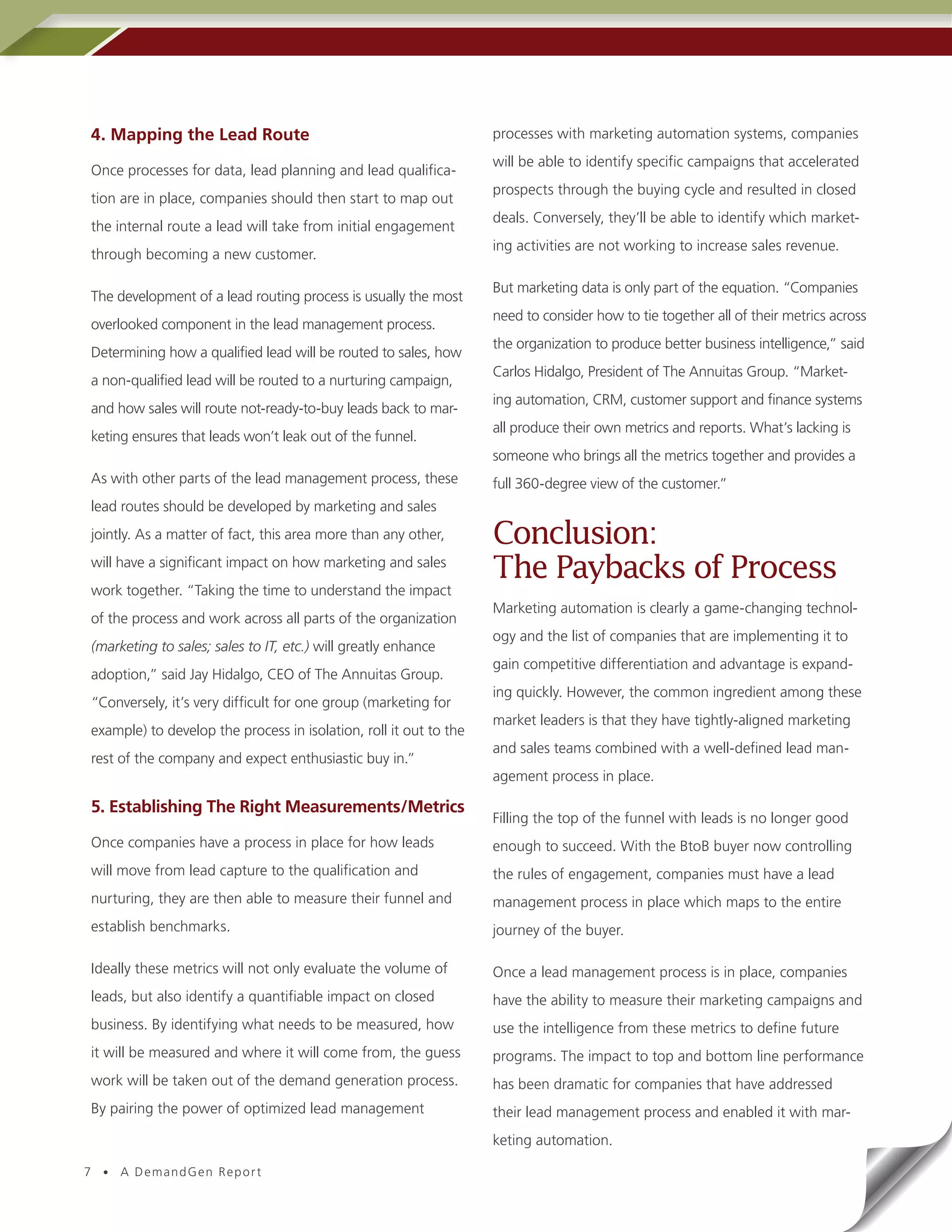 4. Mapping the Lead Route                                          processes with marketing automation systems, companies
                                                                   will be able to identify specific campaigns that accelerated
Once processes for data, lead planning and lead qualifica-
                                                                   prospects through the buying cycle and resulted in closed
tion are in place, companies should then start to map out
                                                                   deals. Conversely, they’ll be able to identify which market-
the internal route a lead will take from initial engagement
                                                                   ing activities are not working to increase sales revenue.
through becoming a new customer.

                                                                   But marketing data is only part of the equation. “Companies
The development of a lead routing process is usually the most
                                                                   need to consider how to tie together all of their metrics across
overlooked component in the lead management process.
                                                                   the organization to produce better business intelligence,” said
Determining how a qualified lead will be routed to sales, how
                                                                   Carlos Hidalgo, President of The Annuitas Group. “Market-
a non-qualified lead will be routed to a nurturing campaign,
                                                                   ing automation, CRM, customer support and finance systems
and how sales will route not-ready-to-buy leads back to mar-
                                                                   all produce their own metrics and reports. What’s lacking is
keting ensures that leads won’t leak out of the funnel.
                                                                   someone who brings all the metrics together and provides a
As with other parts of the lead management process, these          full 360-degree view of the customer.”
lead routes should be developed by marketing and sales
jointly. As a matter of fact, this area more than any other,       Conclusion:
will have a significant impact on how marketing and sales
                                                                   The Paybacks of Process
work together. “Taking the time to understand the impact
                                                                   Marketing automation is clearly a game-changing technol-
of the process and work across all parts of the organization
                                                                   ogy and the list of companies that are implementing it to
(marketing to sales; sales to IT, etc.) will greatly enhance
                                                                   gain competitive differentiation and advantage is expand-
adoption,” said Jay Hidalgo, CEO of The Annuitas Group.
                                                                   ing quickly. However, the common ingredient among these
“Conversely, it’s very difficult for one group (marketing for
                                                                   market leaders is that they have tightly-aligned marketing
example) to develop the process in isolation, roll it out to the
                                                                   and sales teams combined with a well-defined lead man-
rest of the company and expect enthusiastic buy in.”
                                                                   agement process in place.

5. Establishing The Right Measurements/Metrics
                                                                   Filling the top of the funnel with leads is no longer good
Once companies have a process in place for how leads               enough to succeed. With the BtoB buyer now controlling
will move from lead capture to the qualification and               the rules of engagement, companies must have a lead
nurturing, they are then able to measure their funnel and          management process in place which maps to the entire
establish benchmarks.                                              journey of the buyer.

Ideally these metrics will not only evaluate the volume of         Once a lead management process is in place, companies
leads, but also identify a quantifiable impact on closed           have the ability to measure their marketing campaigns and
business. By identifying what needs to be measured, how            use the intelligence from these metrics to define future
it will be measured and where it will come from, the guess         programs. The impact to top and bottom line performance
work will be taken out of the demand generation process.           has been dramatic for companies that have addressed
By pairing the power of optimized lead management                  their lead management process and enabled it with mar-
                                                                   keting automation.

7 • A DemandGen Repor t
 