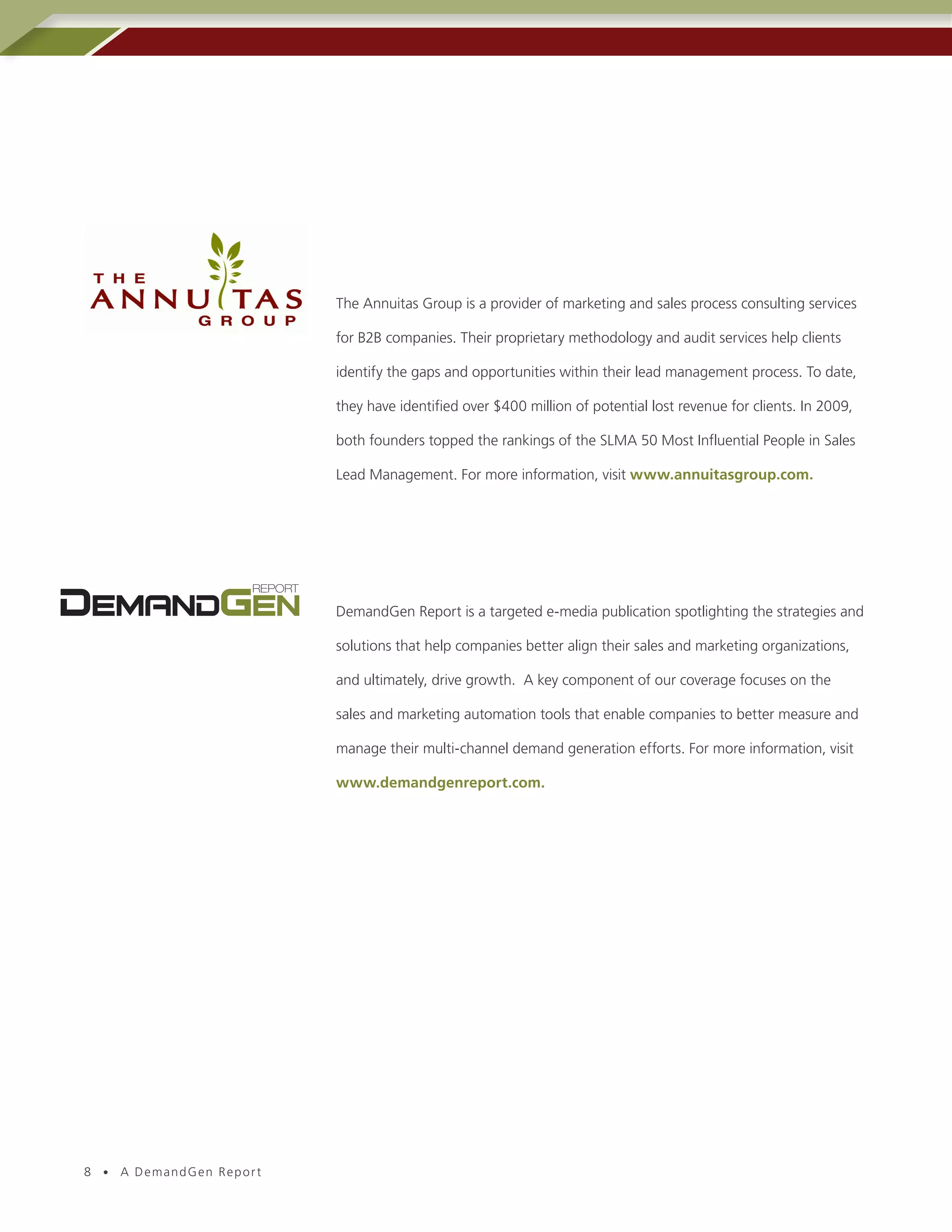 The Annuitas Group is a provider of marketing and sales process consulting services

                          for B2B companies. Their proprietary methodology and audit services help clients

                          identify the gaps and opportunities within their lead management process. To date,

                          they have identified over $400 million of potential lost revenue for clients. In 2009,

                          both founders topped the rankings of the SLMA 50 Most Influential People in Sales

                          Lead Management. For more information, visit www.annuitasgroup.com.




                          DemandGen Report is a targeted e-media publication spotlighting the strategies and

                          solutions that help companies better align their sales and marketing organizations,

                          and ultimately, drive growth. A key component of our coverage focuses on the

                          sales and marketing automation tools that enable companies to better measure and

                          manage their multi-channel demand generation efforts. For more information, visit

                          www.demandgenreport.com.




8 • A DemandGen Repor t
 