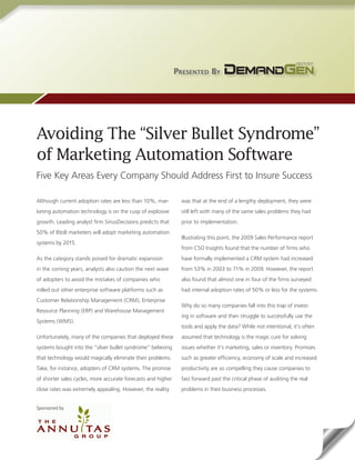 Presented By




Avoiding The “Silver Bullet Syndrome”
of Marketing Automation Software
Five Key Areas Every Company Should Address First to Insure Success

Although current adoption rates are less than 10%, mar-         was that at the end of a lengthy deployment, they were
keting automation technology is on the cusp of explosive        still left with many of the same sales problems they had
growth. Leading analyst firm SiriusDecisions predicts that      prior to implementation.
50% of BtoB marketers will adopt marketing automation
                                                                Illustrating this point, the 2009 Sales Performance report
systems by 2015.
                                                                from CSO Insights found that the number of firms who
As the category stands poised for dramatic expansion            have formally implemented a CRM system had increased
in the coming years, analysts also caution the next wave        from 53% in 2003 to 71% in 2009. However, the report
of adopters to avoid the mistakes of companies who              also found that almost one in four of the firms surveyed
rolled out other enterprise software platforms such as          had internal adoption rates of 50% or less for the systems.
Customer Relationship Management (CRM), Enterprise
                                                                Why do so many companies fall into this trap of invest-
Resource Planning (ERP) and Warehouse Management
                                                                ing in software and then struggle to successfully use the
Systems (WMS).
                                                                tools and apply the data? While not intentional, it’s often
Unfortunately, many of the companies that deployed these        assumed that technology is the magic cure for solving
systems bought into the “silver bullet syndrome” believing      issues whether it’s marketing, sales or inventory. Promises
that technology would magically eliminate their problems.       such as greater efficiency, economy of scale and increased
Take, for instance, adopters of CRM systems. The promise        productivity are so compelling they cause companies to
of shorter sales cycles, more accurate forecasts and higher     fast forward past the critical phase of auditing the real
close rates was extremely appealing. However, the reality       problems in their business processes.


Sponsored by
 